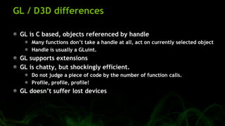 GL / D3D differences
GL is C based, objects referenced by handle
Many functions don’t take a handle at all, act on currently selected object
Handle is usually a GLuint.
GL supports extensions
GL is chatty, but shockingly efficient.
Do not judge a piece of code by the number of function calls.
Profile, profile, profile!
GL doesn’t suffer lost devices
 