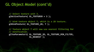 GL Object Model (cont’d)
// Select texture unit 3.
glActiveTexture( GL_TEXTURE0 + 3 );
// bind texture object 7, which is a 2D texture.
glBindTexture( GL_TEXTURE_2D, 7 );
// Texture object 7 will now use nearest filtering for
// minification.
glTexParameteri( GL_TEXTURE_2D, GL_TEXTURE_MIN_FILTER,
GL_NEAREST );
 
