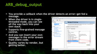 ARB_debug_output
You provide a callback when the driver detects an error—get fed a
message.
When the driver is in single-
threaded mode, you can see
all the way back into your
own stack.
Supports fine-grained message
control.
And you can insert your own
messages in the error stream
from client code.
Quality varies by vendor, but
getting better.
 