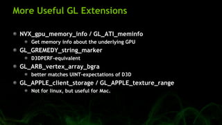 More Useful GL Extensions
NVX_gpu_memory_info / GL_ATI_meminfo
Get memory info about the underlying GPU
GL_GREMEDY_string_marker
D3DPERF-equivalent
GL_ARB_vertex_array_bgra
better matches UINT-expectations of D3D
GL_APPLE_client_storage / GL_APPLE_texture_range
Not for linux, but useful for Mac.
 