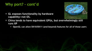 Why port? – cont’d
GL exposes functionality by hardware
capability—not OS.
China tends to have equivalent GPUs, but overwhelmingly still
runs XP
OpenGL can allow DX10/DX11 (and beyond) features for all of those users
 