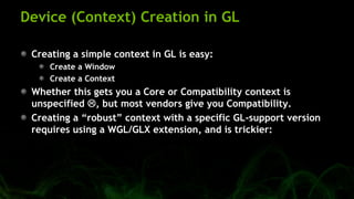 Device (Context) Creation in GL
Creating a simple context in GL is easy:
Create a Window
Create a Context
Whether this gets you a Core or Compatibility context is
unspecified , but most vendors give you Compatibility.
Creating a ―robust‖ context with a specific GL-support version
requires using a WGL/GLX extension, and is trickier:
 