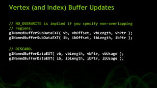 Vertex (and Index) Buffer Updates
// NO_OVERWRITE is implied if you specify non-overlapping
// regions.
glNamedBufferSubDataEXT( vb, vbOffset, vbLength, vbPtr );
glNamedBufferSubDataEXT( ib, ibOffset, ibLength, ibPtr );
// DISCARD.
glNamedBufferDataEXT( vb, vbLength, vbPtr, vbUsage );
glNamedBufferDataEXT( ib, ibLength, ibPtr, ibUsage );
 