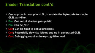 Shader Translation cont’d
One approach: compile HLSL, translate the byte code to simple
GLSL asm-like.
Pro: One set of shaders goes public
Pro: Can be fast
Con: Can be hard to debug problems
Con: Potentially slow fxc idioms end up in generated GLSL
Con: Debugging requires heavy cognitive load
 