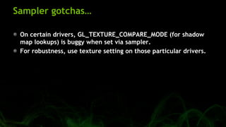 Sampler gotchas…
On certain drivers, GL_TEXTURE_COMPARE_MODE (for shadow
map lookups) is buggy when set via sampler.
For robustness, use texture setting on those particular drivers.
 