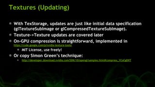 Textures (Updating)
With TexStorage, updates are just like initial data specification
(glTextureSubImage or glCompressedTextureSubImage).
Texture->Texture updates are covered later
On-GPU compression is straightforward, implemented in
https://code.google.com/p/nvidia-texture-tools/
MIT License, use freely!
Or copy Simon Green’s technique:
http://developer.download.nvidia.com/SDK/10/opengl/samples.html#compress_YCoCgDXT
 