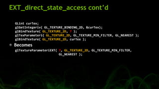 EXT_direct_state_access cont’d
GLint curTex;
glGetIntegeriv( GL_TEXTURE_BINDING_2D, &curTex);
glBindTexture( GL_TEXTURE_2D...