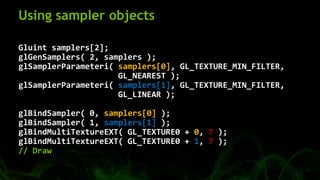 Using sampler objects
Gluint samplers[2];
glGenSamplers( 2, samplers );
glSamplerParameteri( samplers[0], GL_TEXTURE_MIN_F...
