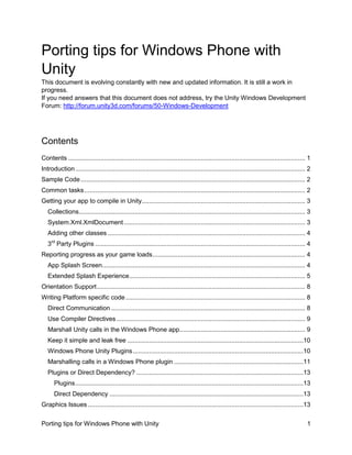 Porting tips for Windows Phone with
Unity
This document is evolving constantly with new and updated information. It is still a work in
progress.
If you need answers that this document does not address, try the Unity Windows Development
Forum: http://forum.unity3d.com/forums/50-Windows-Development

Contents
Contents .................................................................................................................................... 1
Introduction ................................................................................................................................ 2
Sample Code ............................................................................................................................. 2
Common tasks ........................................................................................................................... 2
Getting your app to compile in Unity ........................................................................................... 3
Collections .............................................................................................................................. 3
System.Xml.XmlDocument ..................................................................................................... 3
Adding other classes .............................................................................................................. 4
3rd Party Plugins ..................................................................................................................... 4
Reporting progress as your game loads ..................................................................................... 4
App Splash Screen ................................................................................................................. 4
Extended Splash Experience .................................................................................................. 5
Orientation Support .................................................................................................................... 8
Writing Platform specific code .................................................................................................... 8
Direct Communication ............................................................................................................ 8
Use Compiler Directives ......................................................................................................... 9
Marshall Unity calls in the Windows Phone app...................................................................... 9
Keep it simple and leak free ..................................................................................................10
Windows Phone Unity Plugins ...............................................................................................10
Marshalling calls in a Windows Phone plugin ........................................................................11
Plugins or Direct Dependency? .............................................................................................13
Plugins ...............................................................................................................................13
Direct Dependency ............................................................................................................13
Graphics Issues ........................................................................................................................13
Porting tips for Windows Phone with Unity

1

 