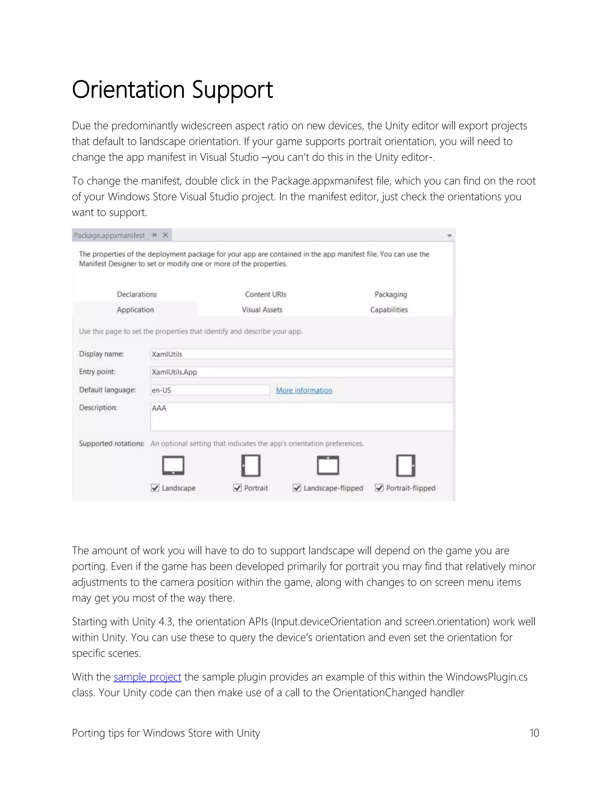Orientation Support
Due the predominantly widescreen aspect ratio on new devices, the Unity editor will export projects
that default to landscape orientation. If your game supports portrait orientation, you will need to
change the app manifest in Visual Studio –you can’t do this in the Unity editor-.
To change the manifest, double click in the Package.appxmanifest file, which you can find on the root
of your Windows Store Visual Studio project. In the manifest editor, just check the orientations you
want to support.

The amount of work you will have to do to support landscape will depend on the game you are
porting. Even if the game has been developed primarily for portrait you may find that relatively minor
adjustments to the camera position within the game, along with changes to on screen menu items
may get you most of the way there.
Starting with Unity 4.3, the orientation APIs (Input.deviceOrientation and screen.orientation) work well
within Unity. You can use these to query the device’s orientation and even set the orientation for
specific scenes.
With the sample project the sample plugin provides an example of this within the WindowsPlugin.cs
class. Your Unity code can then make use of a call to the OrientationChanged handler
Porting tips for Windows Store with Unity

10

 