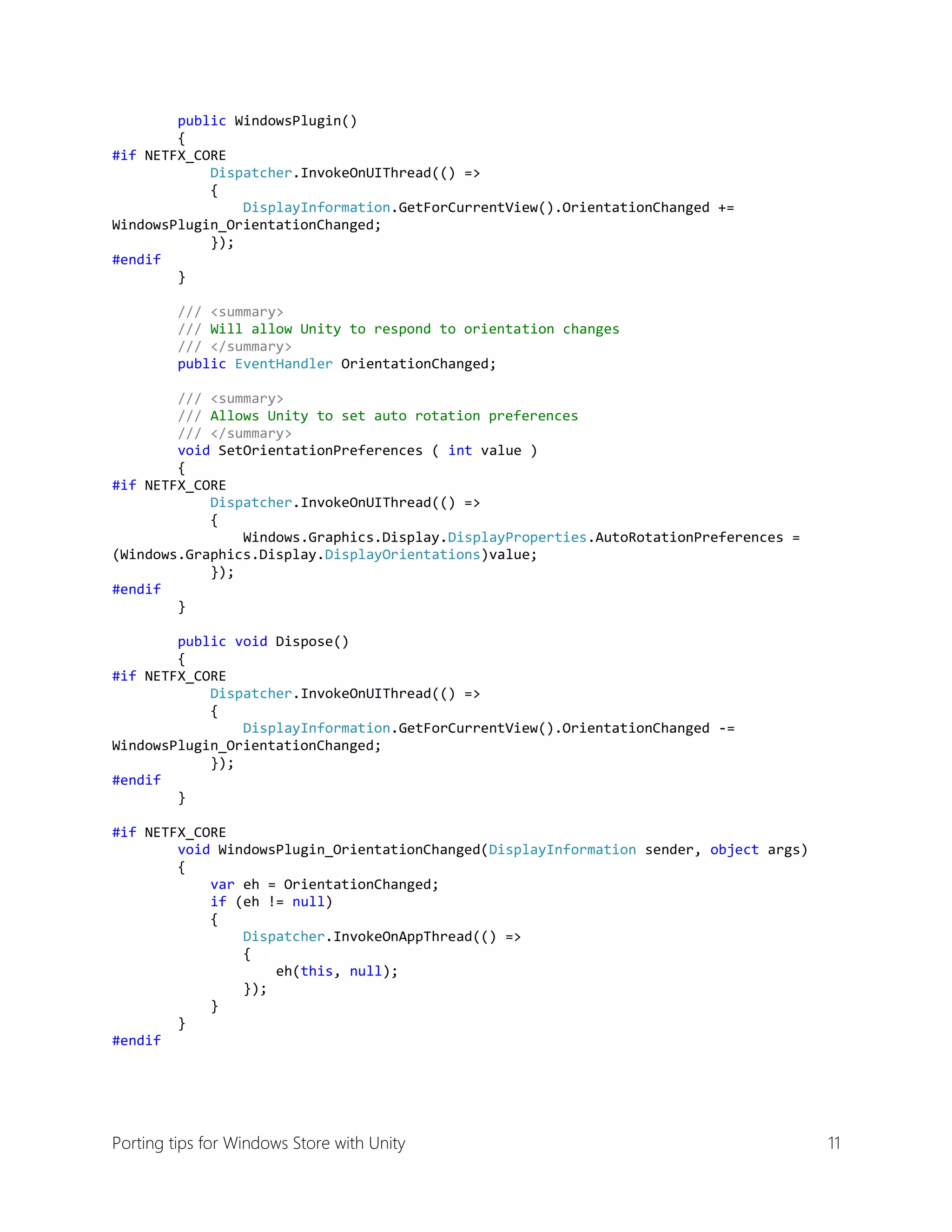 public WindowsPlugin()
{
#if NETFX_CORE
Dispatcher.InvokeOnUIThread(() =>
{
DisplayInformation.GetForCurrentView().OrientationChanged +=
WindowsPlugin_OrientationChanged;
});
#endif
}
/// <summary>
/// Will allow Unity to respond to orientation changes
/// </summary>
public EventHandler OrientationChanged;
/// <summary>
/// Allows Unity to set auto rotation preferences
/// </summary>
void SetOrientationPreferences ( int value )
{
#if NETFX_CORE
Dispatcher.InvokeOnUIThread(() =>
{
Windows.Graphics.Display.DisplayProperties.AutoRotationPreferences =
(Windows.Graphics.Display.DisplayOrientations)value;
});
#endif
}
public void Dispose()
{
#if NETFX_CORE
Dispatcher.InvokeOnUIThread(() =>
{
DisplayInformation.GetForCurrentView().OrientationChanged -=
WindowsPlugin_OrientationChanged;
});
#endif
}
#if NETFX_CORE
void WindowsPlugin_OrientationChanged(DisplayInformation sender, object args)
{
var eh = OrientationChanged;
if (eh != null)
{
Dispatcher.InvokeOnAppThread(() =>
{
eh(this, null);
});
}
}
#endif

Porting tips for Windows Store with Unity

11

 
