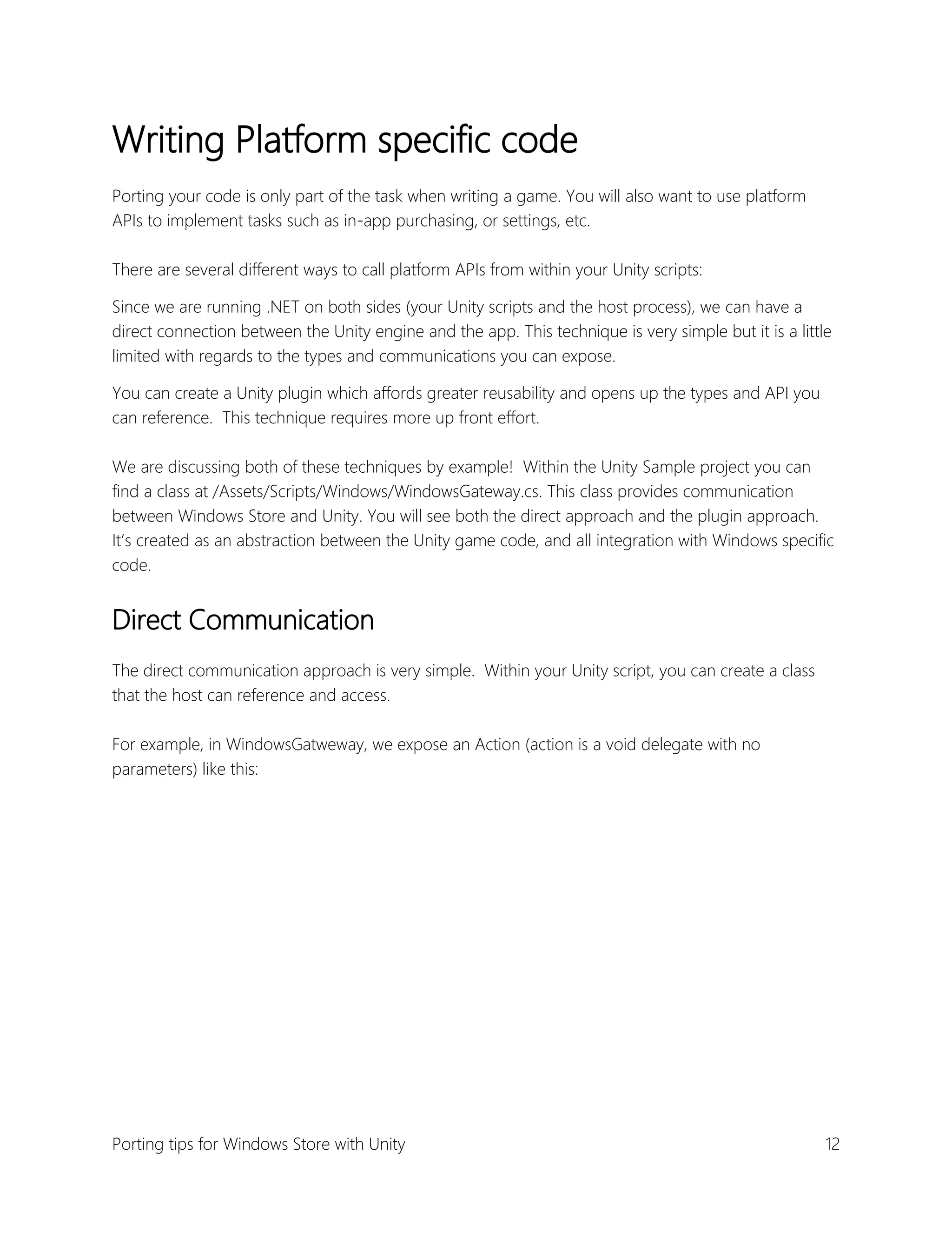 Writing Platform specific code
Porting your code is only part of the task when writing a game. You will also want to use platform
APIs to implement tasks such as in-app purchasing, or settings, etc.
There are several different ways to call platform APIs from within your Unity scripts:
Since we are running .NET on both sides (your Unity scripts and the host process), we can have a
direct connection between the Unity engine and the app. This technique is very simple but it is a little
limited with regards to the types and communications you can expose.
You can create a Unity plugin which affords greater reusability and opens up the types and API you
can reference. This technique requires more up front effort.
We are discussing both of these techniques by example! Within the Unity Sample project you can
find a class at /Assets/Scripts/Windows/WindowsGateway.cs. This class provides communication
between Windows Store and Unity. You will see both the direct approach and the plugin approach.
It’s created as an abstraction between the Unity game code, and all integration with Windows specific
code.

Direct Communication
The direct communication approach is very simple. Within your Unity script, you can create a class
that the host can reference and access.
For example, in WindowsGatweway, we expose an Action (action is a void delegate with no
parameters) like this:

Porting tips for Windows Store with Unity

12

 