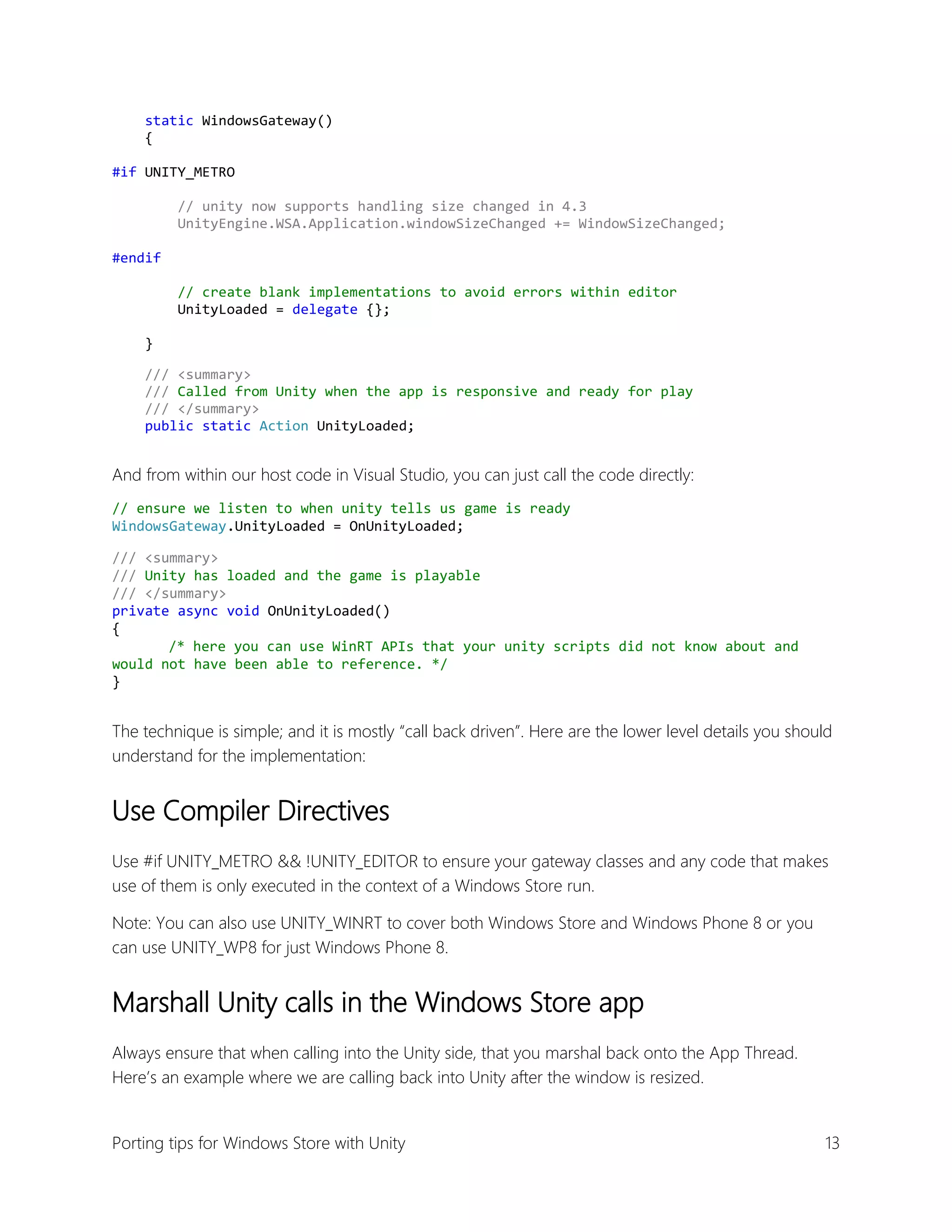 static WindowsGateway()
{
#if UNITY_METRO
// unity now supports handling size changed in 4.3
UnityEngine.WSA.Application.windowSizeChanged += WindowSizeChanged;
#endif
// create blank implementations to avoid errors within editor
UnityLoaded = delegate {};
}
/// <summary>
/// Called from Unity when the app is responsive and ready for play
/// </summary>
public static Action UnityLoaded;

And from within our host code in Visual Studio, you can just call the code directly:
// ensure we listen to when unity tells us game is ready
WindowsGateway.UnityLoaded = OnUnityLoaded;
/// <summary>
/// Unity has loaded and the game is playable
/// </summary>
private async void OnUnityLoaded()
{
/* here you can use WinRT APIs that your unity scripts did not know about and
would not have been able to reference. */
}

The technique is simple; and it is mostly “call back driven”. Here are the lower level details you should
understand for the implementation:

Use Compiler Directives
Use #if UNITY_METRO && !UNITY_EDITOR to ensure your gateway classes and any code that makes
use of them is only executed in the context of a Windows Store run.
Note: You can also use UNITY_WINRT to cover both Windows Store and Windows Phone 8 or you
can use UNITY_WP8 for just Windows Phone 8.

Marshall Unity calls in the Windows Store app
Always ensure that when calling into the Unity side, that you marshal back onto the App Thread.
Here’s an example where we are calling back into Unity after the window is resized.

Porting tips for Windows Store with Unity

13

 