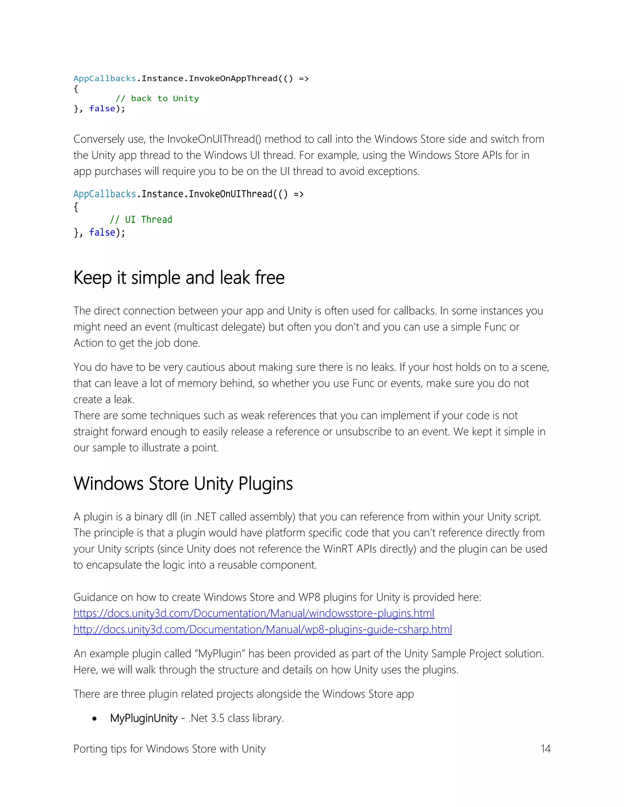 AppCallbacks.Instance.InvokeOnAppThread(() =>
{
// back to Unity
}, false);

Conversely use, the InvokeOnUIThread() method to call into the Windows Store side and switch from
the Unity app thread to the Windows UI thread. For example, using the Windows Store APIs for in
app purchases will require you to be on the UI thread to avoid exceptions.
AppCallbacks.Instance.InvokeOnUIThread(() =>
{
// UI Thread
}, false);

Keep it simple and leak free
The direct connection between your app and Unity is often used for callbacks. In some instances you
might need an event (multicast delegate) but often you don’t and you can use a simple Func or
Action to get the job done.
You do have to be very cautious about making sure there is no leaks. If your host holds on to a scene,
that can leave a lot of memory behind, so whether you use Func or events, make sure you do not
create a leak.
There are some techniques such as weak references that you can implement if your code is not
straight forward enough to easily release a reference or unsubscribe to an event. We kept it simple in
our sample to illustrate a point.

Windows Store Unity Plugins
A plugin is a binary dll (in .NET called assembly) that you can reference from within your Unity script.
The principle is that a plugin would have platform specific code that you can’t reference directly from
your Unity scripts (since Unity does not reference the WinRT APIs directly) and the plugin can be used
to encapsulate the logic into a reusable component.
Guidance on how to create Windows Store and WP8 plugins for Unity is provided here:
https://docs.unity3d.com/Documentation/Manual/windowsstore-plugins.html
http://docs.unity3d.com/Documentation/Manual/wp8-plugins-guide-csharp.html
An example plugin called “MyPlugin” has been provided as part of the Unity Sample Project solution.
Here, we will walk through the structure and details on how Unity uses the plugins.
There are three plugin related projects alongside the Windows Store app


MyPluginUnity - .Net 3.5 class library.

Porting tips for Windows Store with Unity

14

 