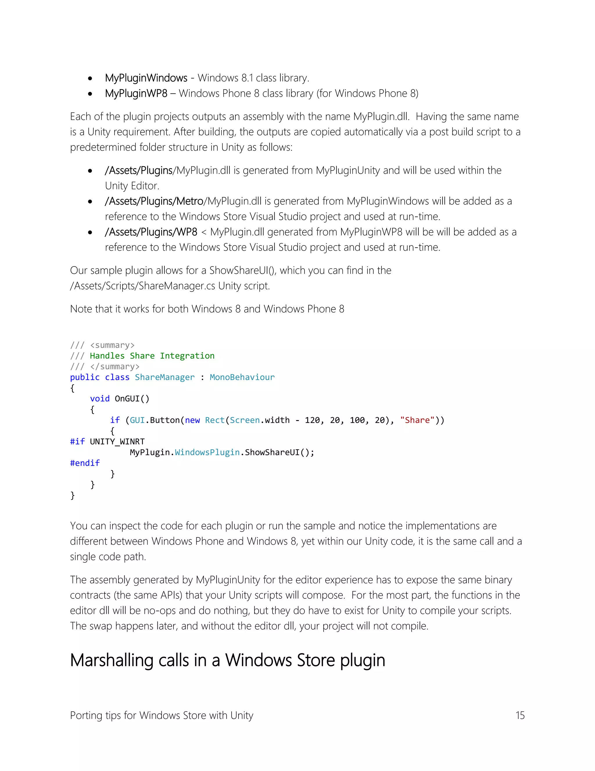 


MyPluginWindows - Windows 8.1 class library.
MyPluginWP8 – Windows Phone 8 class library (for Windows Phone 8)

Each of the plugin projects outputs an assembly with the name MyPlugin.dll. Having the same name
is a Unity requirement. After building, the outputs are copied automatically via a post build script to a
predetermined folder structure in Unity as follows:




/Assets/Plugins/MyPlugin.dll is generated from MyPluginUnity and will be used within the
Unity Editor.
/Assets/Plugins/Metro/MyPlugin.dll is generated from MyPluginWindows will be added as a
reference to the Windows Store Visual Studio project and used at run-time.
/Assets/Plugins/WP8 < MyPlugin.dll generated from MyPluginWP8 will be will be added as a
reference to the Windows Store Visual Studio project and used at run-time.

Our sample plugin allows for a ShowShareUI(), which you can find in the
/Assets/Scripts/ShareManager.cs Unity script.
Note that it works for both Windows 8 and Windows Phone 8
/// <summary>
/// Handles Share Integration
/// </summary>
public class ShareManager : MonoBehaviour
{
void OnGUI()
{
if (GUI.Button(new Rect(Screen.width - 120, 20, 100, 20), "Share"))
{
#if UNITY_WINRT
MyPlugin.WindowsPlugin.ShowShareUI();
#endif
}
}
}

You can inspect the code for each plugin or run the sample and notice the implementations are
different between Windows Phone and Windows 8, yet within our Unity code, it is the same call and a
single code path.
The assembly generated by MyPluginUnity for the editor experience has to expose the same binary
contracts (the same APIs) that your Unity scripts will compose. For the most part, the functions in the
editor dll will be no-ops and do nothing, but they do have to exist for Unity to compile your scripts.
The swap happens later, and without the editor dll, your project will not compile.

Marshalling calls in a Windows Store plugin
Porting tips for Windows Store with Unity

15

 
