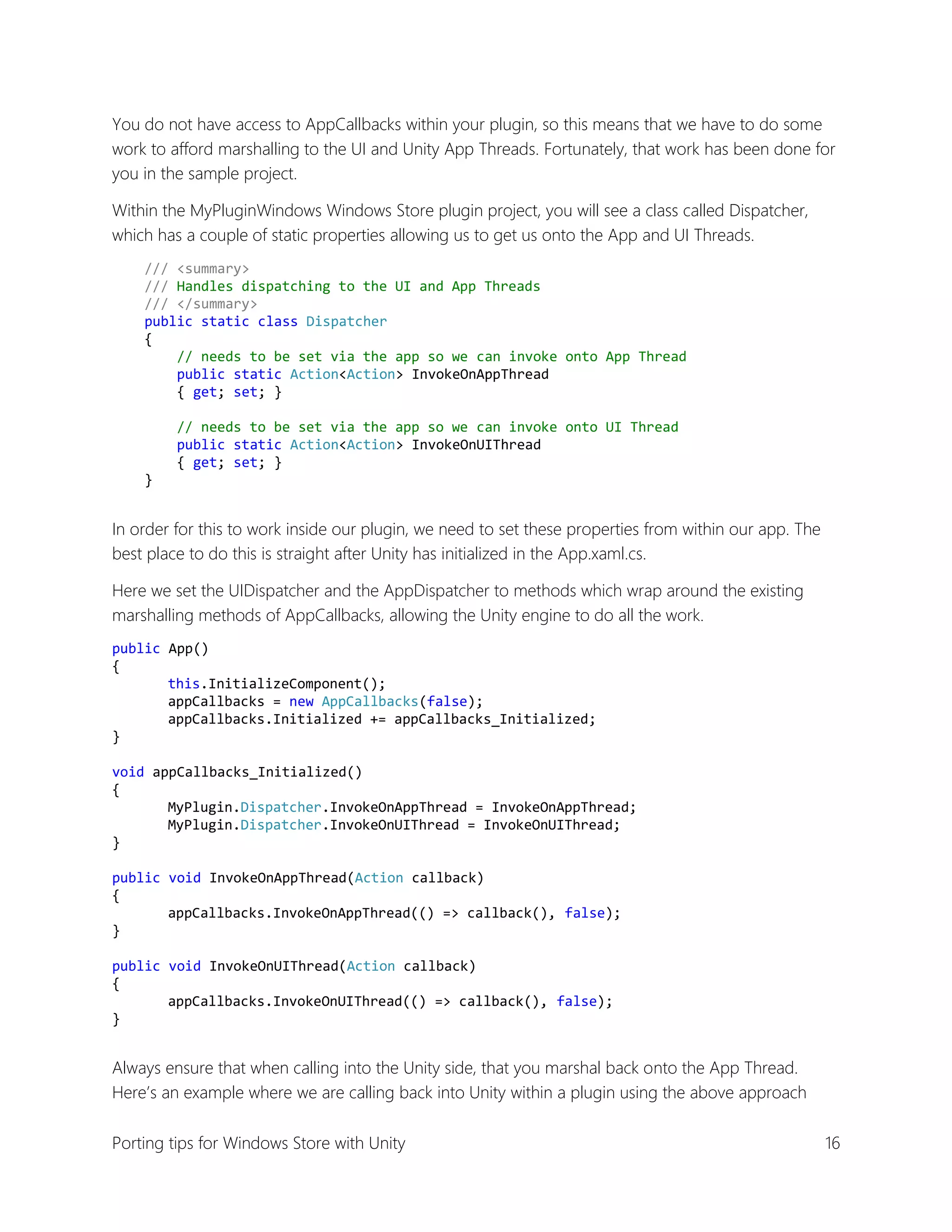 You do not have access to AppCallbacks within your plugin, so this means that we have to do some
work to afford marshalling to the UI and Unity App Threads. Fortunately, that work has been done for
you in the sample project.
Within the MyPluginWindows Windows Store plugin project, you will see a class called Dispatcher,
which has a couple of static properties allowing us to get us onto the App and UI Threads.
/// <summary>
/// Handles dispatching to the UI and App Threads
/// </summary>
public static class Dispatcher
{
// needs to be set via the app so we can invoke onto App Thread
public static Action<Action> InvokeOnAppThread
{ get; set; }
// needs to be set via the app so we can invoke onto UI Thread
public static Action<Action> InvokeOnUIThread
{ get; set; }
}

In order for this to work inside our plugin, we need to set these properties from within our app. The
best place to do this is straight after Unity has initialized in the App.xaml.cs.
Here we set the UIDispatcher and the AppDispatcher to methods which wrap around the existing
marshalling methods of AppCallbacks, allowing the Unity engine to do all the work.
public App()
{
this.InitializeComponent();
appCallbacks = new AppCallbacks(false);
appCallbacks.Initialized += appCallbacks_Initialized;
}
void appCallbacks_Initialized()
{
MyPlugin.Dispatcher.InvokeOnAppThread = InvokeOnAppThread;
MyPlugin.Dispatcher.InvokeOnUIThread = InvokeOnUIThread;
}
public void InvokeOnAppThread(Action callback)
{
appCallbacks.InvokeOnAppThread(() => callback(), false);
}
public void InvokeOnUIThread(Action callback)
{
appCallbacks.InvokeOnUIThread(() => callback(), false);
}

Always ensure that when calling into the Unity side, that you marshal back onto the App Thread.
Here’s an example where we are calling back into Unity within a plugin using the above approach
Porting tips for Windows Store with Unity

16

 