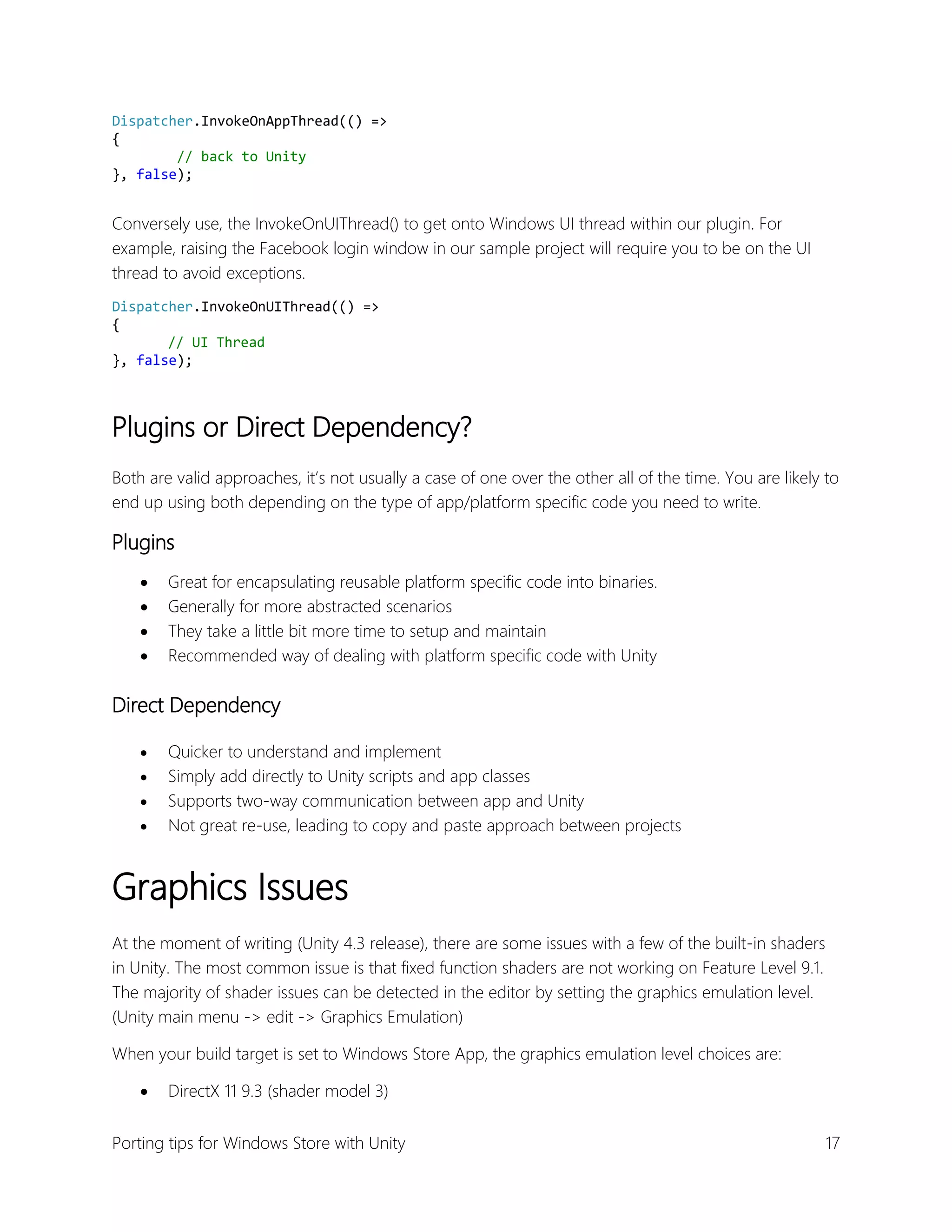 Dispatcher.InvokeOnAppThread(() =>
{
// back to Unity
}, false);

Conversely use, the InvokeOnUIThread() to get onto Windows UI thread within our plugin. For
example, raising the Facebook login window in our sample project will require you to be on the UI
thread to avoid exceptions.
Dispatcher.InvokeOnUIThread(() =>
{
// UI Thread
}, false);

Plugins or Direct Dependency?
Both are valid approaches, it’s not usually a case of one over the other all of the time. You are likely to
end up using both depending on the type of app/platform specific code you need to write.

Plugins





Great for encapsulating reusable platform specific code into binaries.
Generally for more abstracted scenarios
They take a little bit more time to setup and maintain
Recommended way of dealing with platform specific code with Unity

Direct Dependency





Quicker to understand and implement
Simply add directly to Unity scripts and app classes
Supports two-way communication between app and Unity
Not great re-use, leading to copy and paste approach between projects

Graphics Issues
At the moment of writing (Unity 4.3 release), there are some issues with a few of the built-in shaders
in Unity. The most common issue is that fixed function shaders are not working on Feature Level 9.1.
The majority of shader issues can be detected in the editor by setting the graphics emulation level.
(Unity main menu -> edit -> Graphics Emulation)
When your build target is set to Windows Store App, the graphics emulation level choices are:


DirectX 11 9.3 (shader model 3)

Porting tips for Windows Store with Unity

17

 