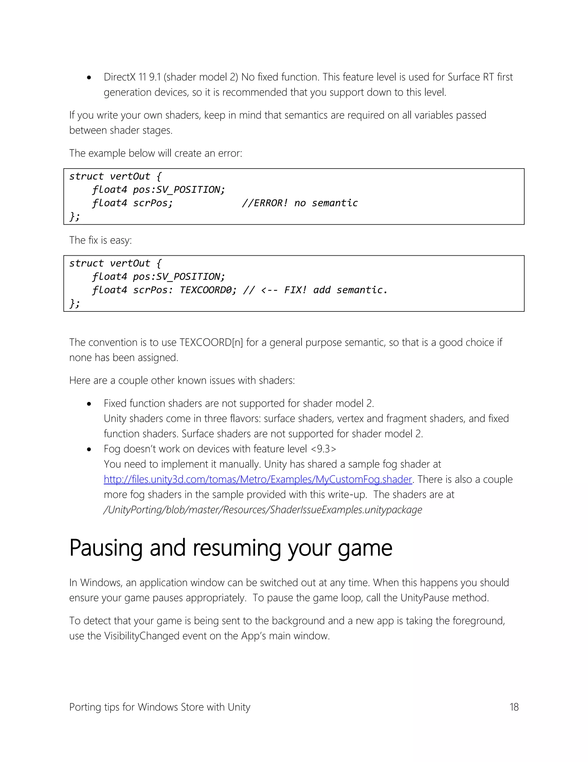 

DirectX 11 9.1 (shader model 2) No fixed function. This feature level is used for Surface RT first
generation devices, so it is recommended that you support down to this level.

If you write your own shaders, keep in mind that semantics are required on all variables passed
between shader stages.
The example below will create an error:
struct vertOut {
float4 pos:SV_POSITION;
float4 scrPos;
};

//ERROR! no semantic

The fix is easy:
struct vertOut {
float4 pos:SV_POSITION;
float4 scrPos: TEXCOORD0; // <-- FIX! add semantic.
};
The convention is to use TEXCOORD[n] for a general purpose semantic, so that is a good choice if
none has been assigned.
Here are a couple other known issues with shaders:




Fixed function shaders are not supported for shader model 2.
Unity shaders come in three flavors: surface shaders, vertex and fragment shaders, and fixed
function shaders. Surface shaders are not supported for shader model 2.
Fog doesn’t work on devices with feature level <9.3>
You need to implement it manually. Unity has shared a sample fog shader at
http://files.unity3d.com/tomas/Metro/Examples/MyCustomFog.shader. There is also a couple
more fog shaders in the sample provided with this write-up. The shaders are at
/UnityPorting/blob/master/Resources/ShaderIssueExamples.unitypackage

Pausing and resuming your game
In Windows, an application window can be switched out at any time. When this happens you should
ensure your game pauses appropriately. To pause the game loop, call the UnityPause method.
To detect that your game is being sent to the background and a new app is taking the foreground,
use the VisibilityChanged event on the App’s main window.

Porting tips for Windows Store with Unity

18

 
