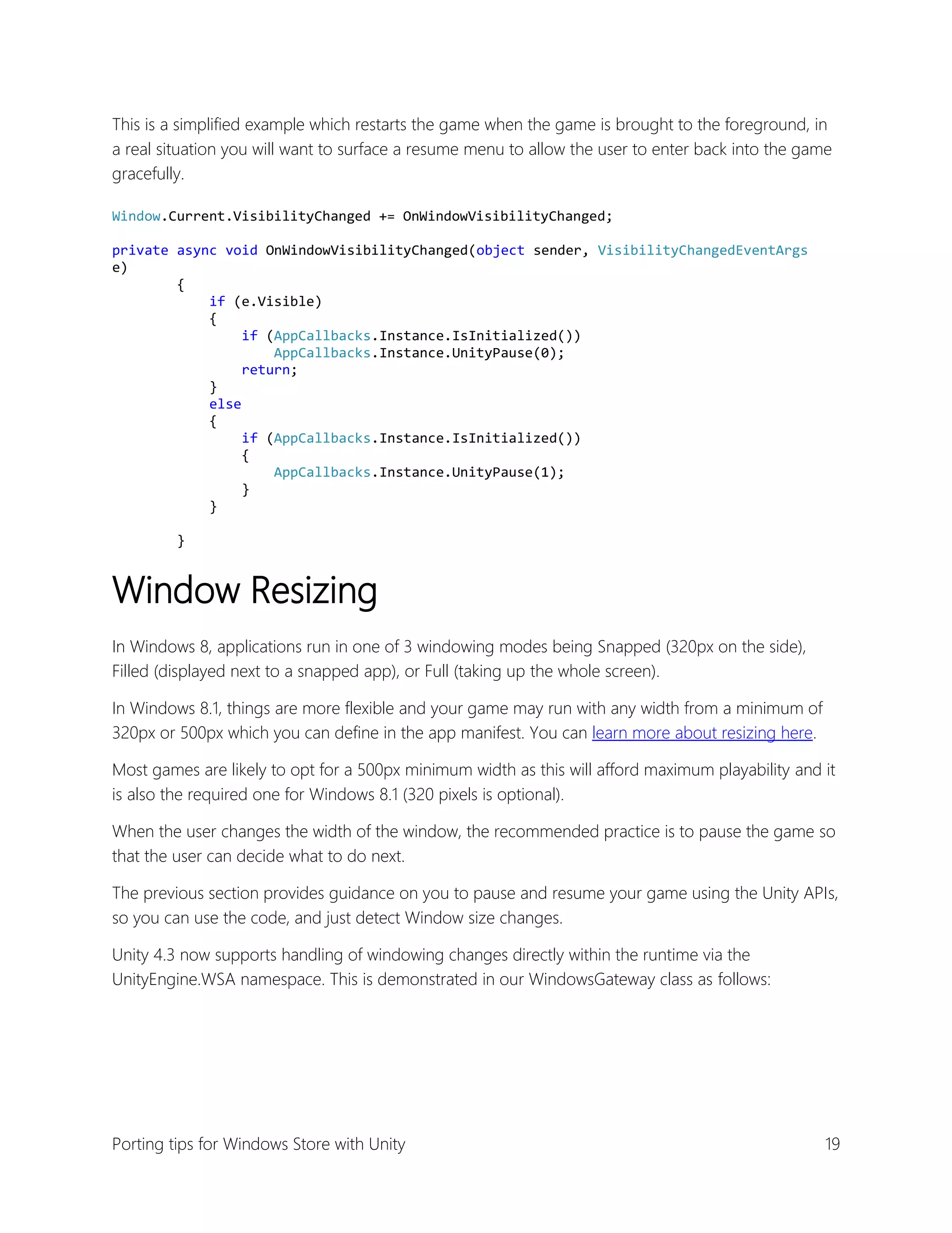 This is a simplified example which restarts the game when the game is brought to the foreground, in
a real situation you will want to surface a resume menu to allow the user to enter back into the game
gracefully.
Window.Current.VisibilityChanged += OnWindowVisibilityChanged;
private async void OnWindowVisibilityChanged(object sender, VisibilityChangedEventArgs
e)
{
if (e.Visible)
{
if (AppCallbacks.Instance.IsInitialized())
AppCallbacks.Instance.UnityPause(0);
return;
}
else
{
if (AppCallbacks.Instance.IsInitialized())
{
AppCallbacks.Instance.UnityPause(1);
}
}
}

Window Resizing
In Windows 8, applications run in one of 3 windowing modes being Snapped (320px on the side),
Filled (displayed next to a snapped app), or Full (taking up the whole screen).
In Windows 8.1, things are more flexible and your game may run with any width from a minimum of
320px or 500px which you can define in the app manifest. You can learn more about resizing here.
Most games are likely to opt for a 500px minimum width as this will afford maximum playability and it
is also the required one for Windows 8.1 (320 pixels is optional).
When the user changes the width of the window, the recommended practice is to pause the game so
that the user can decide what to do next.
The previous section provides guidance on you to pause and resume your game using the Unity APIs,
so you can use the code, and just detect Window size changes.
Unity 4.3 now supports handling of windowing changes directly within the runtime via the
UnityEngine.WSA namespace. This is demonstrated in our WindowsGateway class as follows:

Porting tips for Windows Store with Unity

19

 
