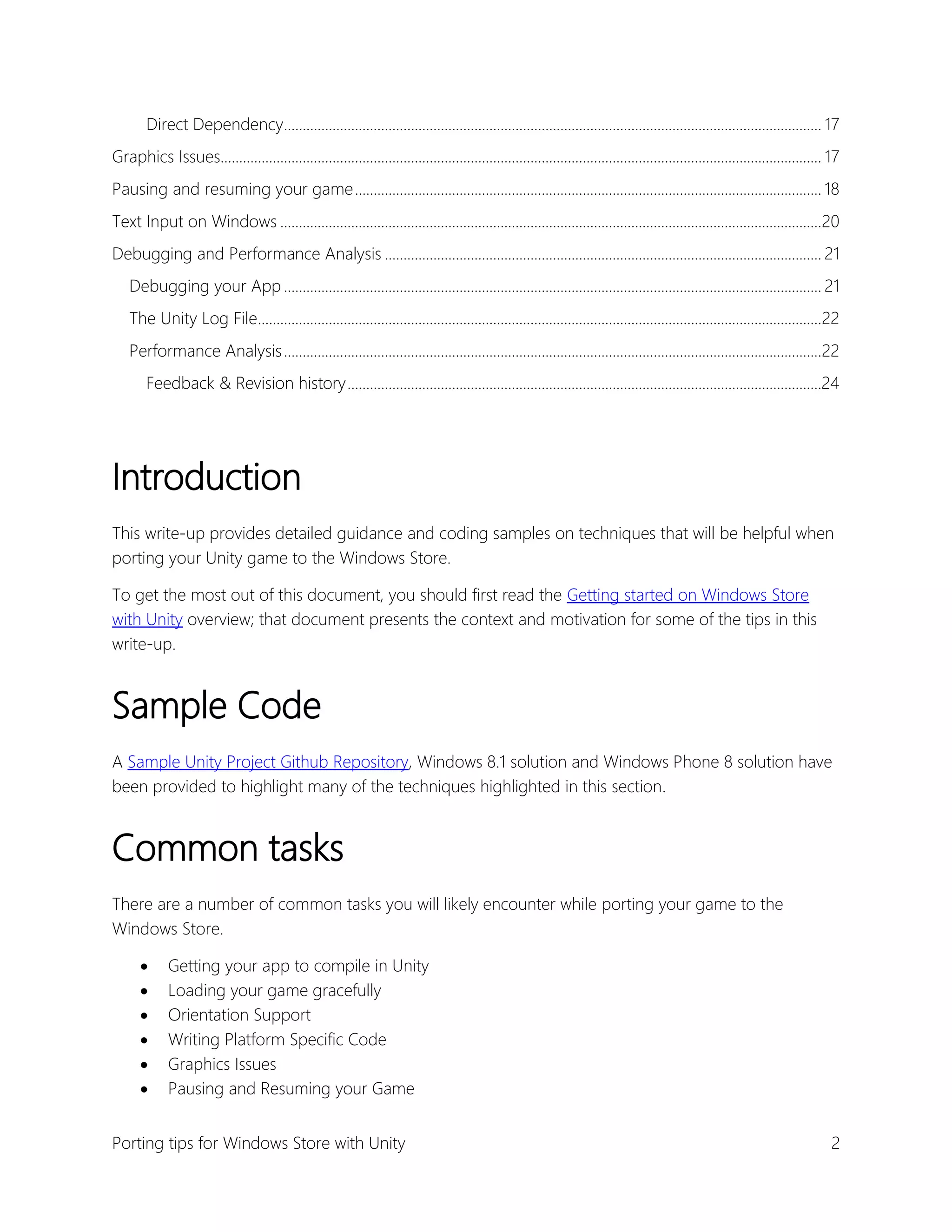 Direct Dependency................................................................................................................................................ 17
Graphics Issues................................................................................................................................................................. 17
Pausing and resuming your game ............................................................................................................................. 18
Text Input on Windows .................................................................................................................................................20
Debugging and Performance Analysis ..................................................................................................................... 21
Debugging your App ................................................................................................................................................ 21
The Unity Log File.......................................................................................................................................................22
Performance Analysis ................................................................................................................................................22
Feedback & Revision history ...............................................................................................................................24

Introduction
This write-up provides detailed guidance and coding samples on techniques that will be helpful when
porting your Unity game to the Windows Store.
To get the most out of this document, you should first read the Getting started on Windows Store
with Unity overview; that document presents the context and motivation for some of the tips in this
write-up.

Sample Code
A Sample Unity Project Github Repository, Windows 8.1 solution and Windows Phone 8 solution have
been provided to highlight many of the techniques highlighted in this section.

Common tasks
There are a number of common tasks you will likely encounter while porting your game to the
Windows Store.







Getting your app to compile in Unity
Loading your game gracefully
Orientation Support
Writing Platform Specific Code
Graphics Issues
Pausing and Resuming your Game

Porting tips for Windows Store with Unity

2

 