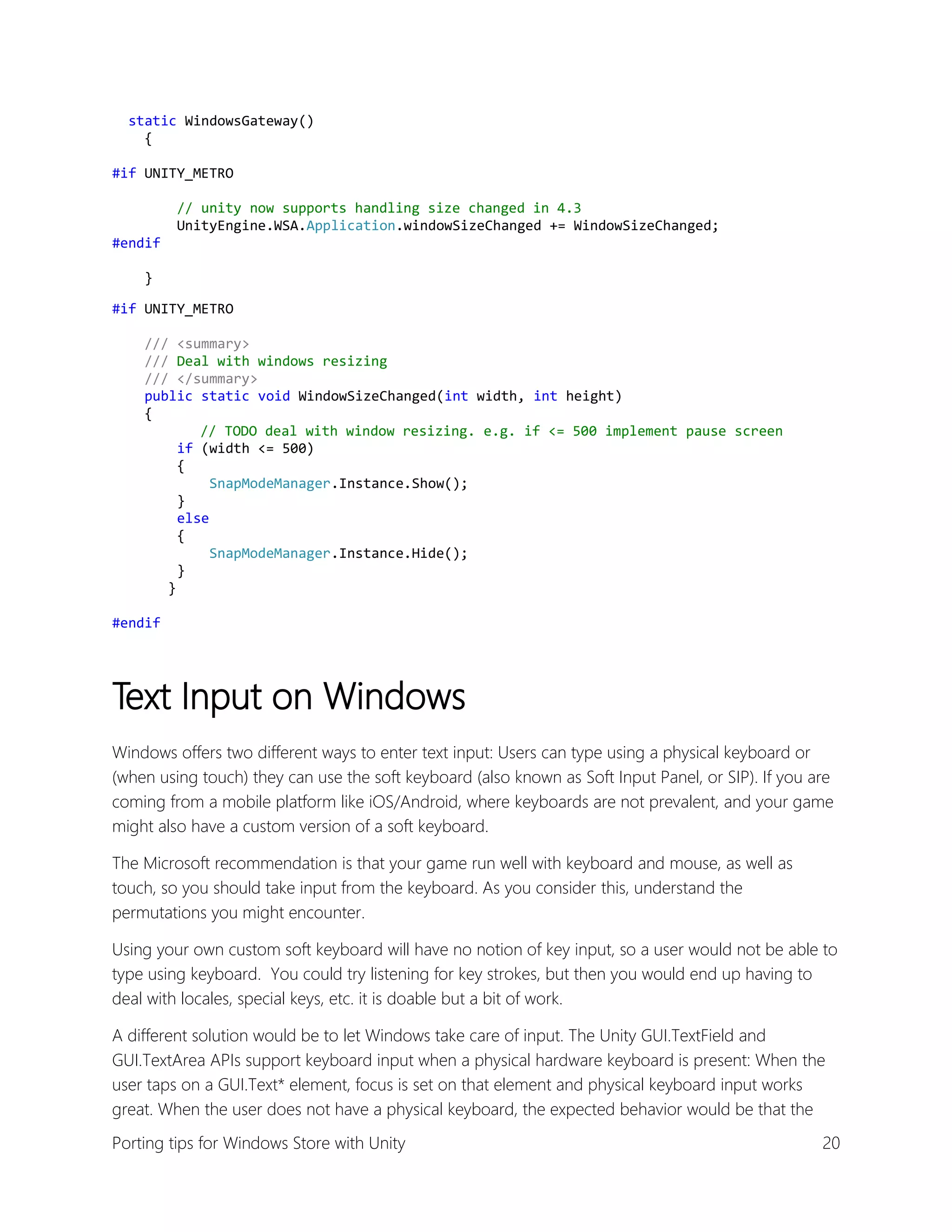 static WindowsGateway()
{
#if UNITY_METRO
// unity now supports handling size changed in 4.3
UnityEngine.WSA.Application.windowSizeChanged += WindowSizeChanged;
#endif
}
#if UNITY_METRO
/// <summary>
/// Deal with windows resizing
/// </summary>
public static void WindowSizeChanged(int width, int height)
{
// TODO deal with window resizing. e.g. if <= 500 implement pause screen
if (width <= 500)
{
SnapModeManager.Instance.Show();
}
else
{
SnapModeManager.Instance.Hide();
}
}
#endif

Text Input on Windows
Windows offers two different ways to enter text input: Users can type using a physical keyboard or
(when using touch) they can use the soft keyboard (also known as Soft Input Panel, or SIP). If you are
coming from a mobile platform like iOS/Android, where keyboards are not prevalent, and your game
might also have a custom version of a soft keyboard.
The Microsoft recommendation is that your game run well with keyboard and mouse, as well as
touch, so you should take input from the keyboard. As you consider this, understand the
permutations you might encounter.
Using your own custom soft keyboard will have no notion of key input, so a user would not be able to
type using keyboard. You could try listening for key strokes, but then you would end up having to
deal with locales, special keys, etc. it is doable but a bit of work.
A different solution would be to let Windows take care of input. The Unity GUI.TextField and
GUI.TextArea APIs support keyboard input when a physical hardware keyboard is present: When the
user taps on a GUI.Text* element, focus is set on that element and physical keyboard input works
great. When the user does not have a physical keyboard, the expected behavior would be that the
Porting tips for Windows Store with Unity

20

 