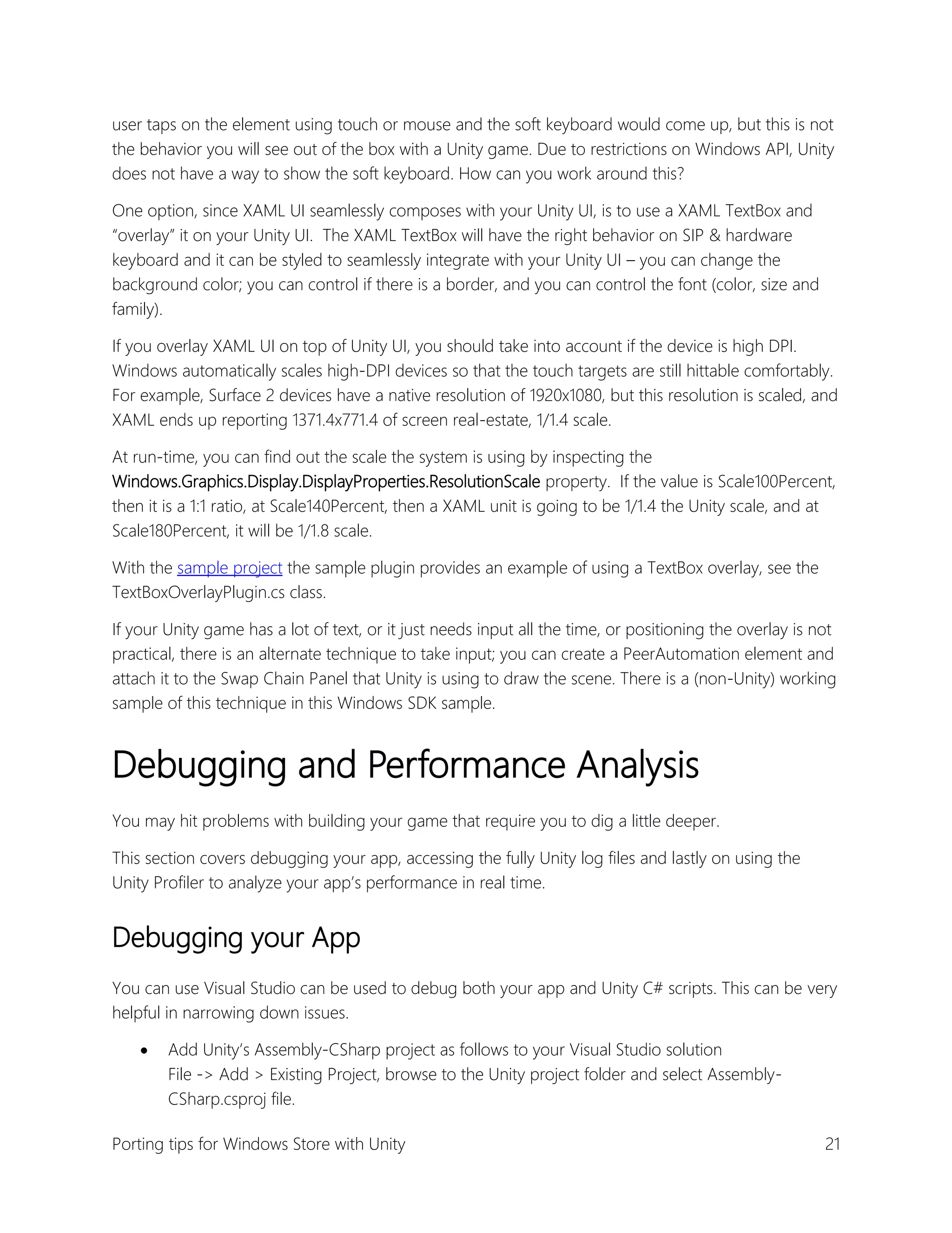user taps on the element using touch or mouse and the soft keyboard would come up, but this is not
the behavior you will see out of the box with a Unity game. Due to restrictions on Windows API, Unity
does not have a way to show the soft keyboard. How can you work around this?
One option, since XAML UI seamlessly composes with your Unity UI, is to use a XAML TextBox and
“overlay” it on your Unity UI. The XAML TextBox will have the right behavior on SIP & hardware
keyboard and it can be styled to seamlessly integrate with your Unity UI – you can change the
background color; you can control if there is a border, and you can control the font (color, size and
family).
If you overlay XAML UI on top of Unity UI, you should take into account if the device is high DPI.
Windows automatically scales high-DPI devices so that the touch targets are still hittable comfortably.
For example, Surface 2 devices have a native resolution of 1920x1080, but this resolution is scaled, and
XAML ends up reporting 1371.4x771.4 of screen real-estate, 1/1.4 scale.
At run-time, you can find out the scale the system is using by inspecting the
Windows.Graphics.Display.DisplayProperties.ResolutionScale property. If the value is Scale100Percent,
then it is a 1:1 ratio, at Scale140Percent, then a XAML unit is going to be 1/1.4 the Unity scale, and at
Scale180Percent, it will be 1/1.8 scale.
With the sample project the sample plugin provides an example of using a TextBox overlay, see the
TextBoxOverlayPlugin.cs class.
If your Unity game has a lot of text, or it just needs input all the time, or positioning the overlay is not
practical, there is an alternate technique to take input; you can create a PeerAutomation element and
attach it to the Swap Chain Panel that Unity is using to draw the scene. There is a (non-Unity) working
sample of this technique in this Windows SDK sample.

Debugging and Performance Analysis
You may hit problems with building your game that require you to dig a little deeper.
This section covers debugging your app, accessing the fully Unity log files and lastly on using the
Unity Profiler to analyze your app’s performance in real time.

Debugging your App
You can use Visual Studio can be used to debug both your app and Unity C# scripts. This can be very
helpful in narrowing down issues.


Add Unity’s Assembly-CSharp project as follows to your Visual Studio solution
File -> Add > Existing Project, browse to the Unity project folder and select AssemblyCSharp.csproj file.

Porting tips for Windows Store with Unity

21

 