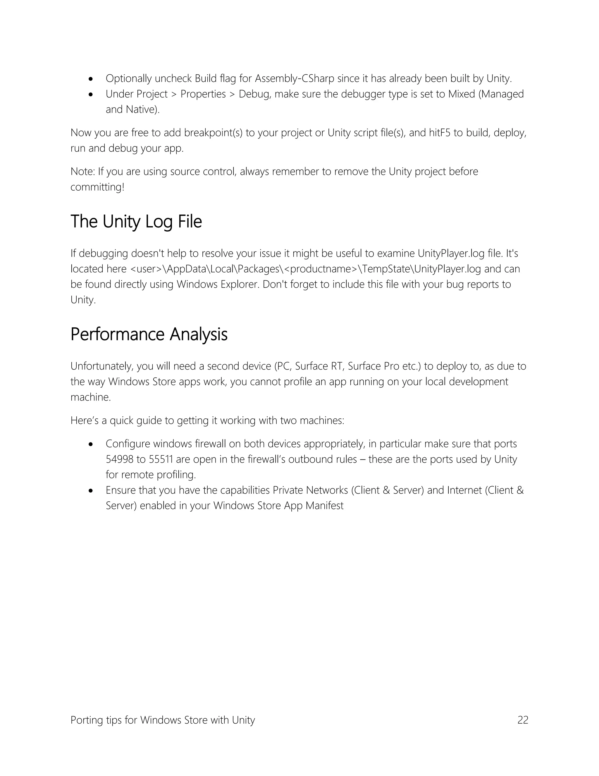 


Optionally uncheck Build flag for Assembly-CSharp since it has already been built by Unity.
Under Project > Properties > Debug, make sure the debugger type is set to Mixed (Managed
and Native).

Now you are free to add breakpoint(s) to your project or Unity script file(s), and hitF5 to build, deploy,
run and debug your app.
Note: If you are using source control, always remember to remove the Unity project before
committing!

The Unity Log File
If debugging doesn't help to resolve your issue it might be useful to examine UnityPlayer.log file. It's
located here <user>AppDataLocalPackages<productname>TempStateUnityPlayer.log and can
be found directly using Windows Explorer. Don't forget to include this file with your bug reports to
Unity.

Performance Analysis
Unfortunately, you will need a second device (PC, Surface RT, Surface Pro etc.) to deploy to, as due to
the way Windows Store apps work, you cannot profile an app running on your local development
machine.
Here’s a quick guide to getting it working with two machines:




Configure windows firewall on both devices appropriately, in particular make sure that ports
54998 to 55511 are open in the firewall’s outbound rules – these are the ports used by Unity
for remote profiling.
Ensure that you have the capabilities Private Networks (Client & Server) and Internet (Client &
Server) enabled in your Windows Store App Manifest

Porting tips for Windows Store with Unity

22

 