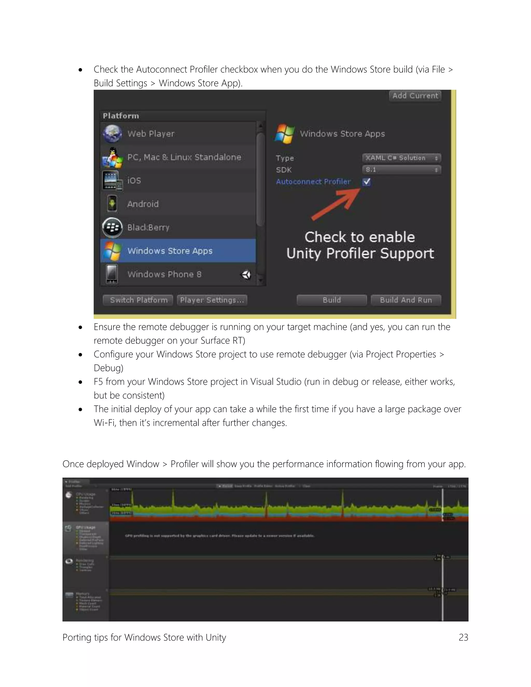 

Check the Autoconnect Profiler checkbox when you do the Windows Store build (via File >
Build Settings > Windows Store App).



Ensure the remote debugger is running on your target machine (and yes, you can run the
remote debugger on your Surface RT)
Configure your Windows Store project to use remote debugger (via Project Properties >
Debug)
F5 from your Windows Store project in Visual Studio (run in debug or release, either works,
but be consistent)
The initial deploy of your app can take a while the first time if you have a large package over
Wi-Fi, then it’s incremental after further changes.





Once deployed Window > Profiler will show you the performance information flowing from your app.

Porting tips for Windows Store with Unity

23

 