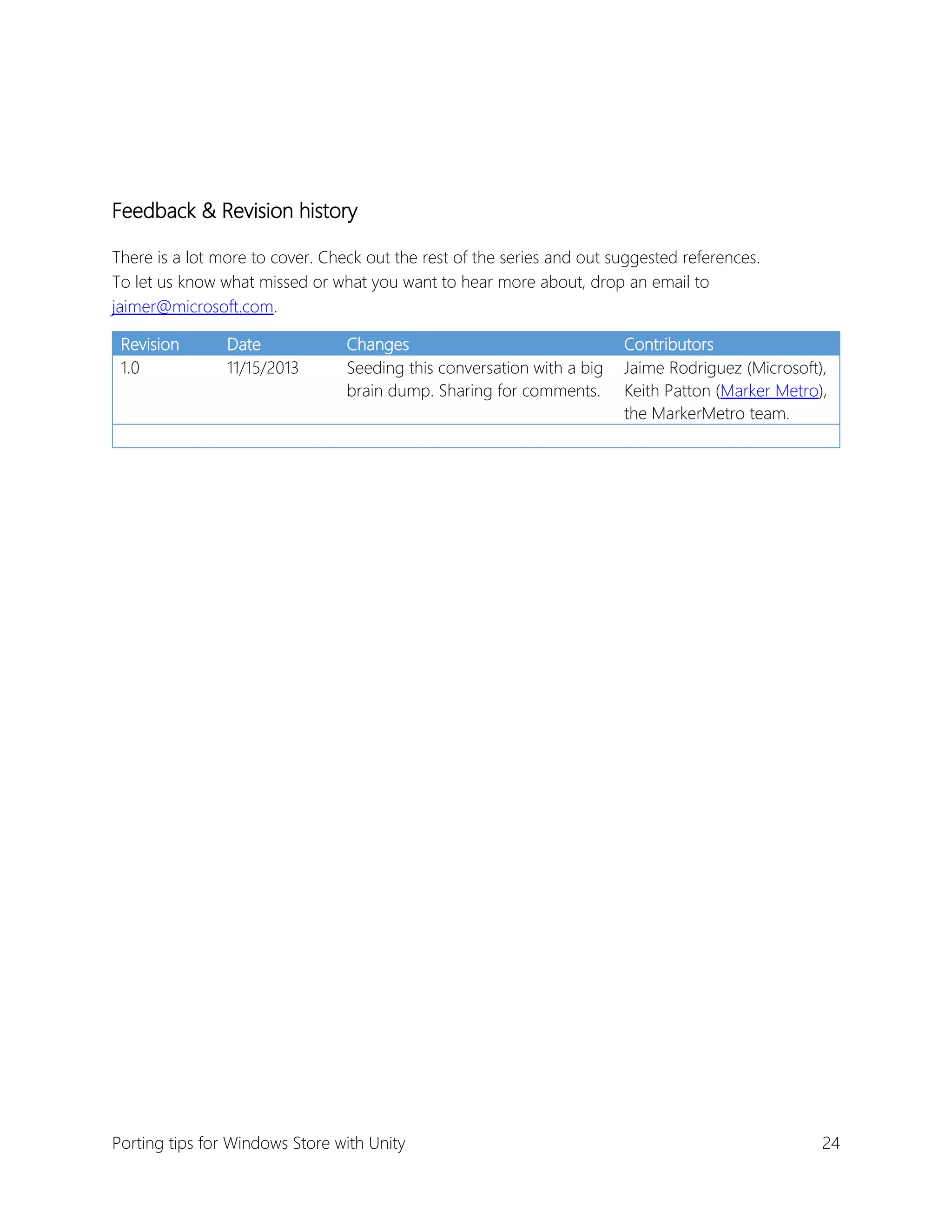 Feedback & Revision history
There is a lot more to cover. Check out the rest of the series and out suggested references.
To let us know what missed or what you want to hear more about, drop an email to
jaimer@microsoft.com.
Revision
1.0

Date
11/15/2013

Changes
Seeding this conversation with a big
brain dump. Sharing for comments.

Porting tips for Windows Store with Unity

Contributors
Jaime Rodriguez (Microsoft),
Keith Patton (Marker Metro),
the MarkerMetro team.

24

 
