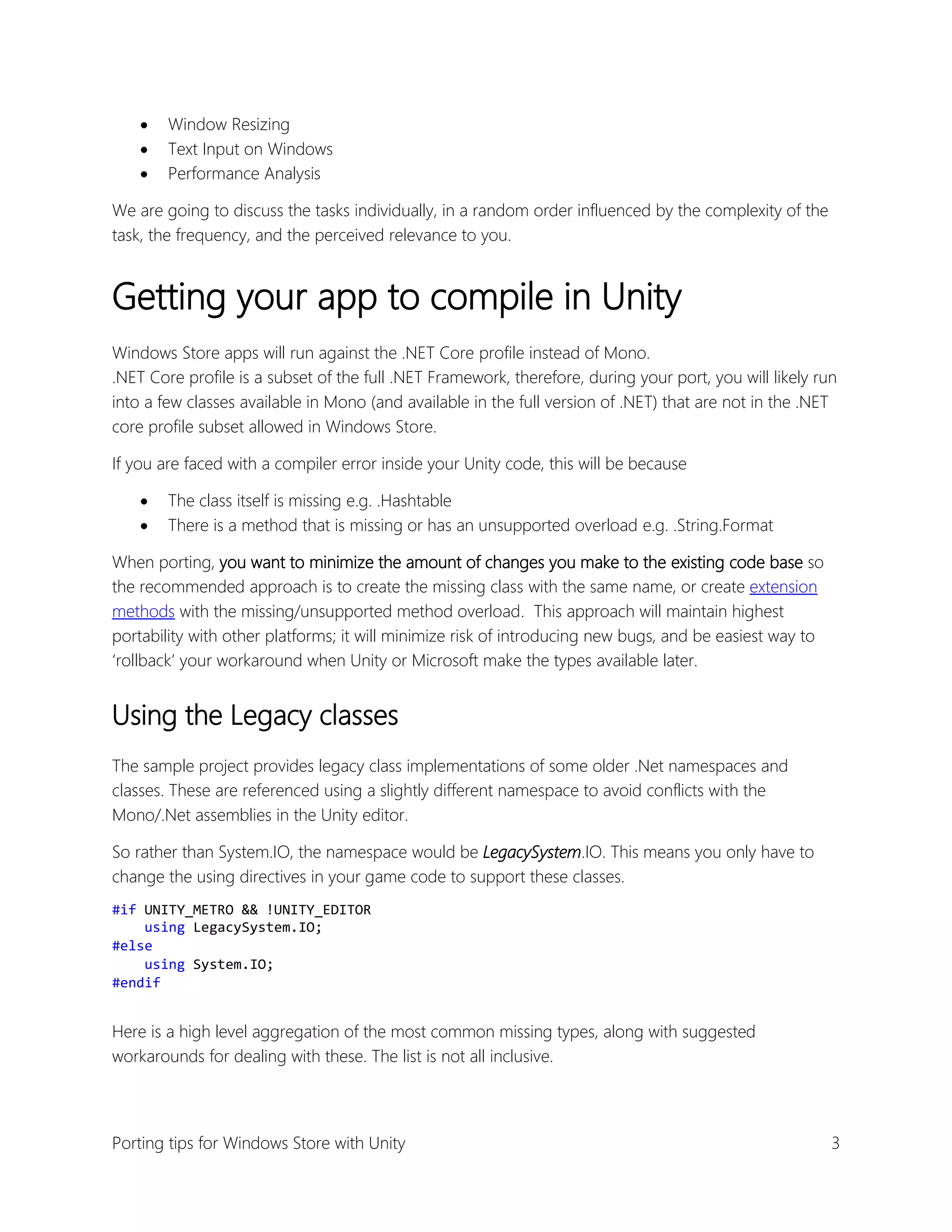 



Window Resizing
Text Input on Windows
Performance Analysis

We are going to discuss the tasks individually, in a random order influenced by the complexity of the
task, the frequency, and the perceived relevance to you.

Getting your app to compile in Unity
Windows Store apps will run against the .NET Core profile instead of Mono.
.NET Core profile is a subset of the full .NET Framework, therefore, during your port, you will likely run
into a few classes available in Mono (and available in the full version of .NET) that are not in the .NET
core profile subset allowed in Windows Store.
If you are faced with a compiler error inside your Unity code, this will be because



The class itself is missing e.g. .Hashtable
There is a method that is missing or has an unsupported overload e.g. .String.Format

When porting, you want to minimize the amount of changes you make to the existing code base so
the recommended approach is to create the missing class with the same name, or create extension
methods with the missing/unsupported method overload. This approach will maintain highest
portability with other platforms; it will minimize risk of introducing new bugs, and be easiest way to
‘rollback’ your workaround when Unity or Microsoft make the types available later.

Using the Legacy classes
The sample project provides legacy class implementations of some older .Net namespaces and
classes. These are referenced using a slightly different namespace to avoid conflicts with the
Mono/.Net assemblies in the Unity editor.
So rather than System.IO, the namespace would be LegacySystem.IO. This means you only have to
change the using directives in your game code to support these classes.
#if UNITY_METRO && !UNITY_EDITOR
using LegacySystem.IO;
#else
using System.IO;
#endif

Here is a high level aggregation of the most common missing types, along with suggested
workarounds for dealing with these. The list is not all inclusive.

Porting tips for Windows Store with Unity

3

 