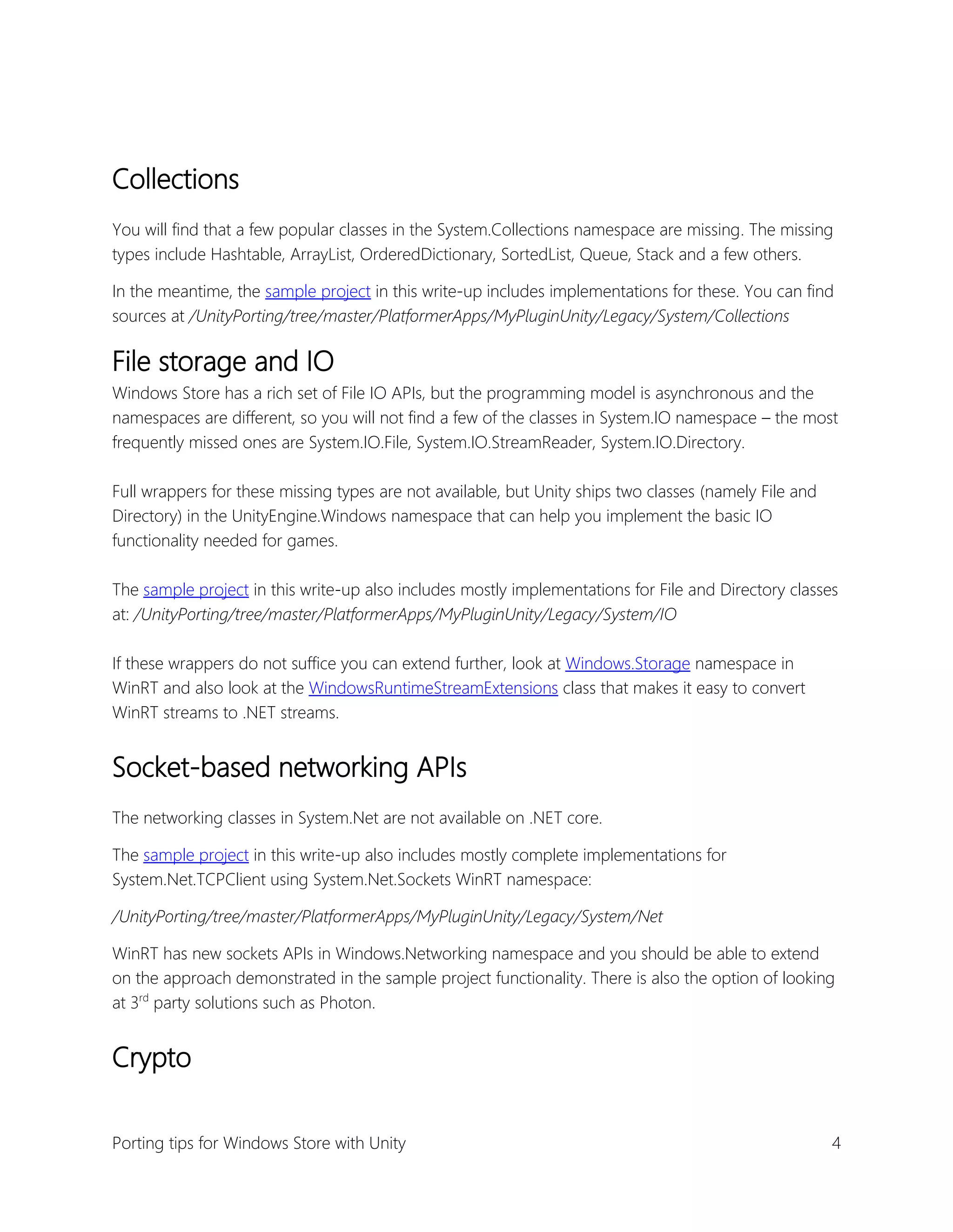 Collections
You will find that a few popular classes in the System.Collections namespace are missing. The missing
types include Hashtable, ArrayList, OrderedDictionary, SortedList, Queue, Stack and a few others.
In the meantime, the sample project in this write-up includes implementations for these. You can find
sources at /UnityPorting/tree/master/PlatformerApps/MyPluginUnity/Legacy/System/Collections

File storage and IO
Windows Store has a rich set of File IO APIs, but the programming model is asynchronous and the
namespaces are different, so you will not find a few of the classes in System.IO namespace – the most
frequently missed ones are System.IO.File, System.IO.StreamReader, System.IO.Directory.
Full wrappers for these missing types are not available, but Unity ships two classes (namely File and
Directory) in the UnityEngine.Windows namespace that can help you implement the basic IO
functionality needed for games.
The sample project in this write-up also includes mostly implementations for File and Directory classes
at: /UnityPorting/tree/master/PlatformerApps/MyPluginUnity/Legacy/System/IO
If these wrappers do not suffice you can extend further, look at Windows.Storage namespace in
WinRT and also look at the WindowsRuntimeStreamExtensions class that makes it easy to convert
WinRT streams to .NET streams.

Socket-based networking APIs
The networking classes in System.Net are not available on .NET core.
The sample project in this write-up also includes mostly complete implementations for
System.Net.TCPClient using System.Net.Sockets WinRT namespace:
/UnityPorting/tree/master/PlatformerApps/MyPluginUnity/Legacy/System/Net
WinRT has new sockets APIs in Windows.Networking namespace and you should be able to extend
on the approach demonstrated in the sample project functionality. There is also the option of looking
at 3rd party solutions such as Photon.

Crypto
Porting tips for Windows Store with Unity

4

 