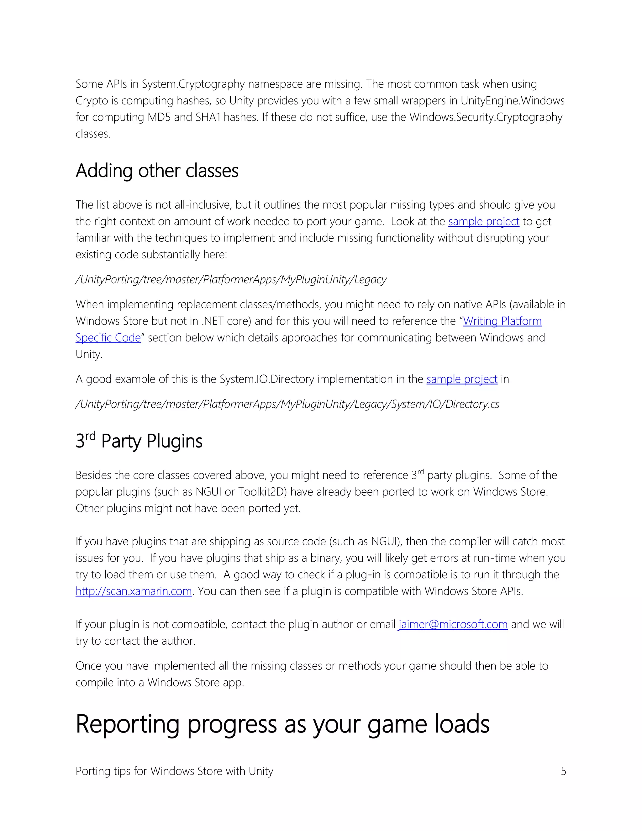 Some APIs in System.Cryptography namespace are missing. The most common task when using
Crypto is computing hashes, so Unity provides you with a few small wrappers in UnityEngine.Windows
for computing MD5 and SHA1 hashes. If these do not suffice, use the Windows.Security.Cryptography
classes.

Adding other classes
The list above is not all-inclusive, but it outlines the most popular missing types and should give you
the right context on amount of work needed to port your game. Look at the sample project to get
familiar with the techniques to implement and include missing functionality without disrupting your
existing code substantially here:
/UnityPorting/tree/master/PlatformerApps/MyPluginUnity/Legacy
When implementing replacement classes/methods, you might need to rely on native APIs (available in
Windows Store but not in .NET core) and for this you will need to reference the “Writing Platform
Specific Code” section below which details approaches for communicating between Windows and
Unity.
A good example of this is the System.IO.Directory implementation in the sample project in
/UnityPorting/tree/master/PlatformerApps/MyPluginUnity/Legacy/System/IO/Directory.cs

3rd Party Plugins
Besides the core classes covered above, you might need to reference 3rd party plugins. Some of the
popular plugins (such as NGUI or Toolkit2D) have already been ported to work on Windows Store.
Other plugins might not have been ported yet.
If you have plugins that are shipping as source code (such as NGUI), then the compiler will catch most
issues for you. If you have plugins that ship as a binary, you will likely get errors at run-time when you
try to load them or use them. A good way to check if a plug-in is compatible is to run it through the
http://scan.xamarin.com. You can then see if a plugin is compatible with Windows Store APIs.
If your plugin is not compatible, contact the plugin author or email jaimer@microsoft.com and we will
try to contact the author.
Once you have implemented all the missing classes or methods your game should then be able to
compile into a Windows Store app.

Reporting progress as your game loads
Porting tips for Windows Store with Unity

5

 