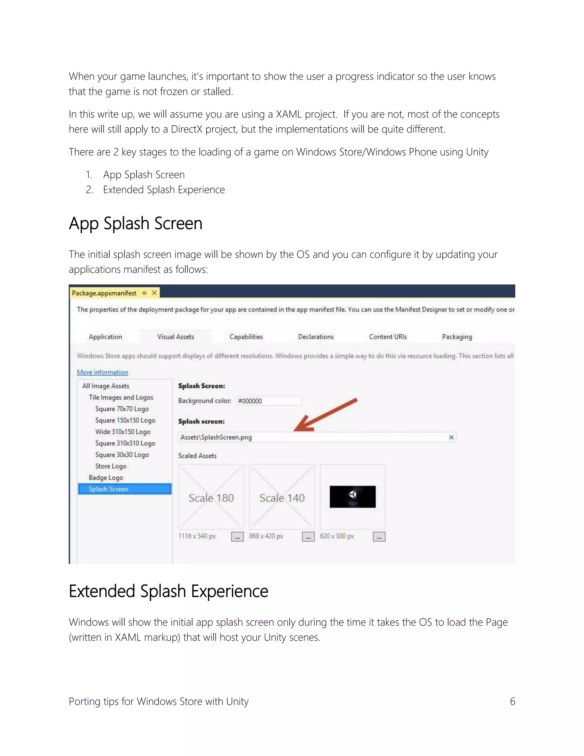 When your game launches, it’s important to show the user a progress indicator so the user knows
that the game is not frozen or stalled.
In this write up, we will assume you are using a XAML project. If you are not, most of the concepts
here will still apply to a DirectX project, but the implementations will be quite different.
There are 2 key stages to the loading of a game on Windows Store/Windows Phone using Unity
1. App Splash Screen
2. Extended Splash Experience

App Splash Screen
The initial splash screen image will be shown by the OS and you can configure it by updating your
applications manifest as follows:

Extended Splash Experience
Windows will show the initial app splash screen only during the time it takes the OS to load the Page
(written in XAML markup) that will host your Unity scenes.

Porting tips for Windows Store with Unity

6

 