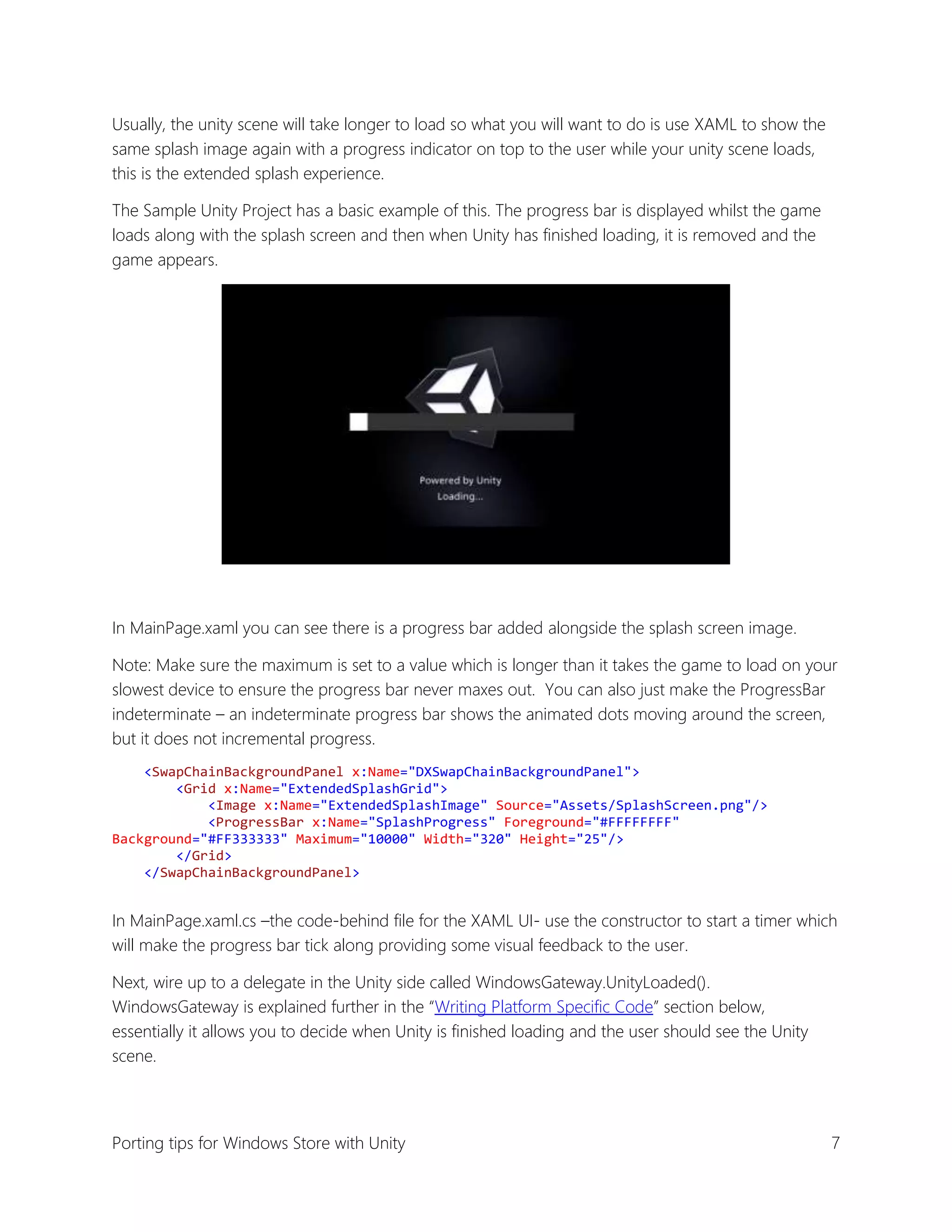 Usually, the unity scene will take longer to load so what you will want to do is use XAML to show the
same splash image again with a progress indicator on top to the user while your unity scene loads,
this is the extended splash experience.
The Sample Unity Project has a basic example of this. The progress bar is displayed whilst the game
loads along with the splash screen and then when Unity has finished loading, it is removed and the
game appears.

In MainPage.xaml you can see there is a progress bar added alongside the splash screen image.
Note: Make sure the maximum is set to a value which is longer than it takes the game to load on your
slowest device to ensure the progress bar never maxes out. You can also just make the ProgressBar
indeterminate – an indeterminate progress bar shows the animated dots moving around the screen,
but it does not incremental progress.
<SwapChainBackgroundPanel x:Name="DXSwapChainBackgroundPanel">
<Grid x:Name="ExtendedSplashGrid">
<Image x:Name="ExtendedSplashImage" Source="Assets/SplashScreen.png"/>
<ProgressBar x:Name="SplashProgress" Foreground="#FFFFFFFF"
Background="#FF333333" Maximum="10000" Width="320" Height="25"/>
</Grid>
</SwapChainBackgroundPanel>

In MainPage.xaml.cs –the code-behind file for the XAML UI- use the constructor to start a timer which
will make the progress bar tick along providing some visual feedback to the user.
Next, wire up to a delegate in the Unity side called WindowsGateway.UnityLoaded().
WindowsGateway is explained further in the “Writing Platform Specific Code” section below,
essentially it allows you to decide when Unity is finished loading and the user should see the Unity
scene.

Porting tips for Windows Store with Unity

7

 