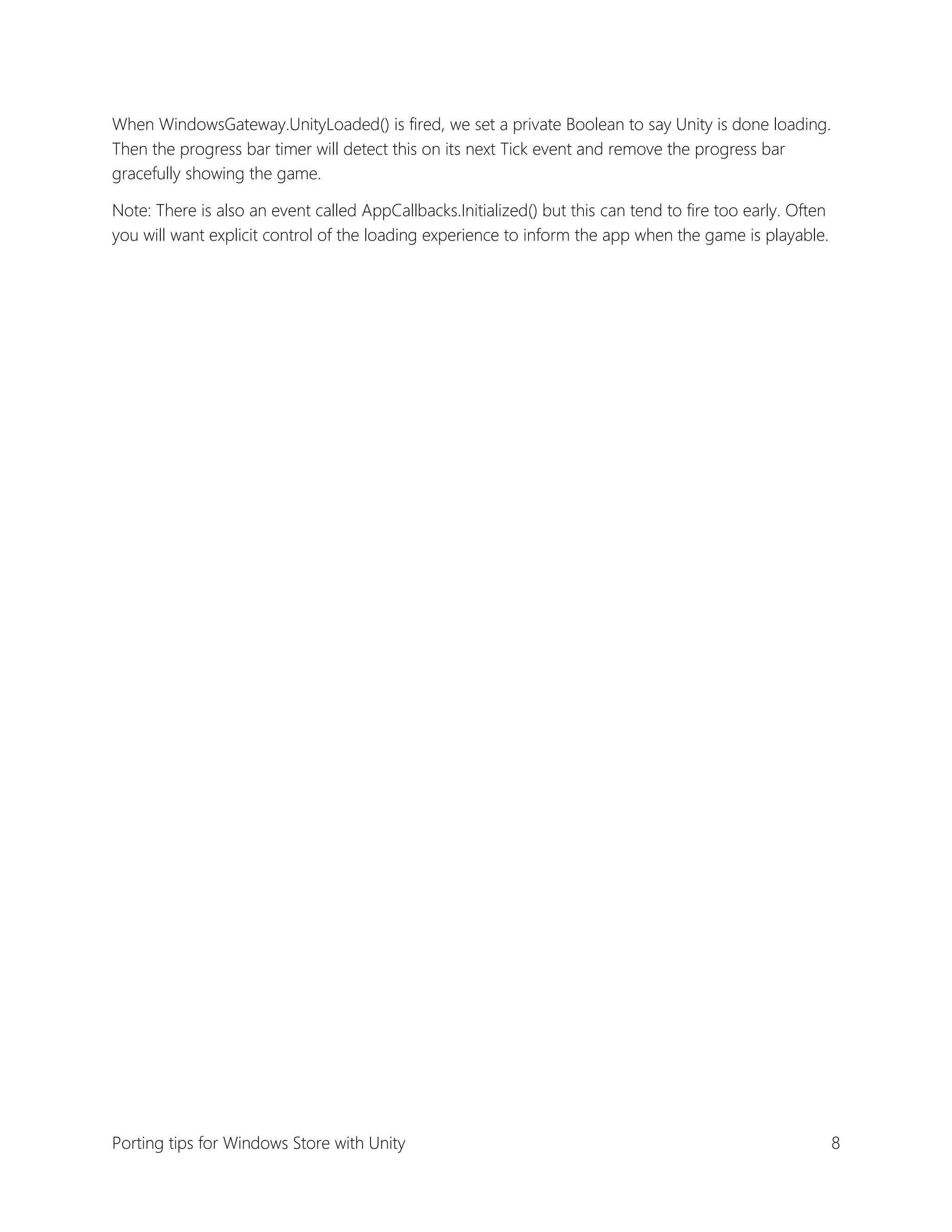 When WindowsGateway.UnityLoaded() is fired, we set a private Boolean to say Unity is done loading.
Then the progress bar timer will detect this on its next Tick event and remove the progress bar
gracefully showing the game.
Note: There is also an event called AppCallbacks.Initialized() but this can tend to fire too early. Often
you will want explicit control of the loading experience to inform the app when the game is playable.

Porting tips for Windows Store with Unity

8

 