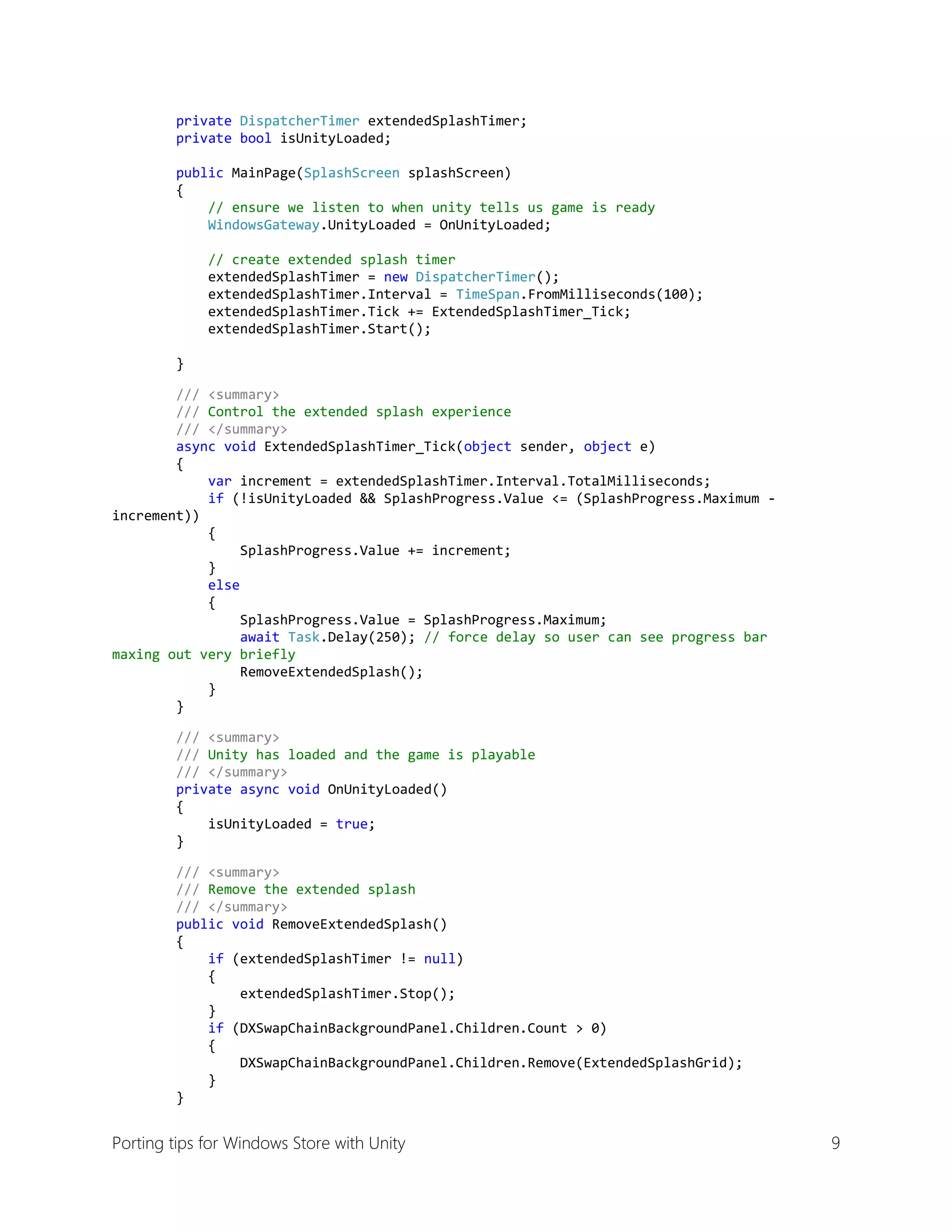 private DispatcherTimer extendedSplashTimer;
private bool isUnityLoaded;
public MainPage(SplashScreen splashScreen)
{
// ensure we listen to when unity tells us game is ready
WindowsGateway.UnityLoaded = OnUnityLoaded;
// create extended splash timer
extendedSplashTimer = new DispatcherTimer();
extendedSplashTimer.Interval = TimeSpan.FromMilliseconds(100);
extendedSplashTimer.Tick += ExtendedSplashTimer_Tick;
extendedSplashTimer.Start();
}
/// <summary>
/// Control the extended splash experience
/// </summary>
async void ExtendedSplashTimer_Tick(object sender, object e)
{
var increment = extendedSplashTimer.Interval.TotalMilliseconds;
if (!isUnityLoaded && SplashProgress.Value <= (SplashProgress.Maximum increment))
{
SplashProgress.Value += increment;
}
else
{
SplashProgress.Value = SplashProgress.Maximum;
await Task.Delay(250); // force delay so user can see progress bar
maxing out very briefly
RemoveExtendedSplash();
}
}
/// <summary>
/// Unity has loaded and the game is playable
/// </summary>
private async void OnUnityLoaded()
{
isUnityLoaded = true;
}
/// <summary>
/// Remove the extended splash
/// </summary>
public void RemoveExtendedSplash()
{
if (extendedSplashTimer != null)
{
extendedSplashTimer.Stop();
}
if (DXSwapChainBackgroundPanel.Children.Count > 0)
{
DXSwapChainBackgroundPanel.Children.Remove(ExtendedSplashGrid);
}
}

Porting tips for Windows Store with Unity

9

 