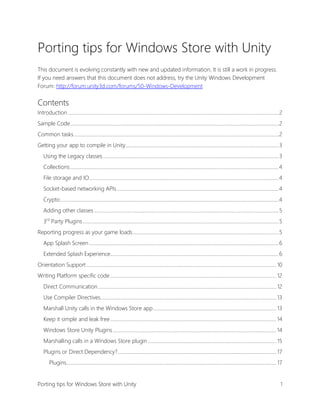Porting tips for Windows Store with Unity
This document is evolving constantly with new and updated information. It is still a work in progress.
If you need answers that this document does not address, try the Unity Windows Development
Forum: http://forum.unity3d.com/forums/50-Windows-Development

Contents
Introduction ........................................................................................................................................................................ 2
Sample Code ...................................................................................................................................................................... 2
Common tasks ................................................................................................................................................................... 2
Getting your app to compile in Unity .......................................................................................................................... 3
Using the Legacy classes ............................................................................................................................................ 3
Collections ...................................................................................................................................................................... 4
File storage and IO....................................................................................................................................................... 4
Socket-based networking APIs ................................................................................................................................. 4
Crypto .............................................................................................................................................................................. 4
Adding other classes ................................................................................................................................................... 5
3rd Party Plugins ............................................................................................................................................................ 5
Reporting progress as your game loads .................................................................................................................... 5
App Splash Screen ....................................................................................................................................................... 6
Extended Splash Experience ...................................................................................................................................... 6
Orientation Support ....................................................................................................................................................... 10
Writing Platform specific code .................................................................................................................................... 12
Direct Communication .............................................................................................................................................. 12
Use Compiler Directives............................................................................................................................................ 13
Marshall Unity calls in the Windows Store app .................................................................................................. 13
Keep it simple and leak free .................................................................................................................................... 14
Windows Store Unity Plugins .................................................................................................................................. 14
Marshalling calls in a Windows Store plugin ...................................................................................................... 15
Plugins or Direct Dependency? .............................................................................................................................. 17
Plugins ....................................................................................................................................................................... 17
Porting tips for Windows Store with Unity

1

 