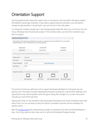 Orientation Support
Due the predominantly widescreen aspect ratio on new devices, the Unity editor will export projects
that default to landscape orientation. If your game supports portrait orientation, you will need to
change the app manifest in Visual Studio –you can’t do this in the Unity editor-.
To change the manifest, double click in the Package.appxmanifest file, which you can find on the root
of your Windows Store Visual Studio project. In the manifest editor, just check the orientations you
want to support.

The amount of work you will have to do to support landscape will depend on the game you are
porting. Even if the game has been developed primarily for portrait you may find that relatively minor
adjustments to the camera position within the game, along with changes to on screen menu items
may get you most of the way there.
Starting with Unity 4.3, the orientation APIs (Input.deviceOrientation and screen.orientation) work well
within Unity. You can use these to query the device’s orientation and even set the orientation for
specific scenes.
With the sample project the sample plugin provides an example of this within the WindowsPlugin.cs
class. Your Unity code can then make use of a call to the OrientationChanged handler
Porting tips for Windows Store with Unity

10

 