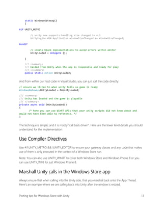 static WindowsGateway()
{
#if UNITY_METRO
// unity now supports handling size changed in 4.3
UnityEngine.WSA.Application.windowSizeChanged += WindowSizeChanged;
#endif
// create blank implementations to avoid errors within editor
UnityLoaded = delegate {};
}
/// <summary>
/// Called from Unity when the app is responsive and ready for play
/// </summary>
public static Action UnityLoaded;

And from within our host code in Visual Studio, you can just call the code directly:
// ensure we listen to when unity tells us game is ready
WindowsGateway.UnityLoaded = OnUnityLoaded;
/// <summary>
/// Unity has loaded and the game is playable
/// </summary>
private async void OnUnityLoaded()
{
/* here you can use WinRT APIs that your unity scripts did not know about and
would not have been able to reference. */
}

The technique is simple; and it is mostly “call back driven”. Here are the lower level details you should
understand for the implementation:

Use Compiler Directives
Use #if UNITY_METRO && !UNITY_EDITOR to ensure your gateway classes and any code that makes
use of them is only executed in the context of a Windows Store run.
Note: You can also use UNITY_WINRT to cover both Windows Store and Windows Phone 8 or you
can use UNITY_WP8 for just Windows Phone 8.

Marshall Unity calls in the Windows Store app
Always ensure that when calling into the Unity side, that you marshal back onto the App Thread.
Here’s an example where we are calling back into Unity after the window is resized.

Porting tips for Windows Store with Unity

13

 