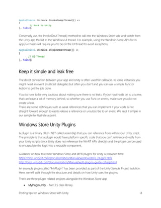 AppCallbacks.Instance.InvokeOnAppThread(() =>
{
// back to Unity
}, false);

Conversely use, the InvokeOnUIThread() method to call into the Windows Store side and switch from
the Unity app thread to the Windows UI thread. For example, using the Windows Store APIs for in
app purchases will require you to be on the UI thread to avoid exceptions.
AppCallbacks.Instance.InvokeOnUIThread(() =>
{
// UI Thread
}, false);

Keep it simple and leak free
The direct connection between your app and Unity is often used for callbacks. In some instances you
might need an event (multicast delegate) but often you don’t and you can use a simple Func or
Action to get the job done.
You do have to be very cautious about making sure there is no leaks. If your host holds on to a scene,
that can leave a lot of memory behind, so whether you use Func or events, make sure you do not
create a leak.
There are some techniques such as weak references that you can implement if your code is not
straight forward enough to easily release a reference or unsubscribe to an event. We kept it simple in
our sample to illustrate a point.

Windows Store Unity Plugins
A plugin is a binary dll (in .NET called assembly) that you can reference from within your Unity script.
The principle is that a plugin would have platform specific code that you can’t reference directly from
your Unity scripts (since Unity does not reference the WinRT APIs directly) and the plugin can be used
to encapsulate the logic into a reusable component.
Guidance on how to create Windows Store and WP8 plugins for Unity is provided here:
https://docs.unity3d.com/Documentation/Manual/windowsstore-plugins.html
http://docs.unity3d.com/Documentation/Manual/wp8-plugins-guide-csharp.html
An example plugin called “MyPlugin” has been provided as part of the Unity Sample Project solution.
Here, we will walk through the structure and details on how Unity uses the plugins.
There are three plugin related projects alongside the Windows Store app


MyPluginUnity - .Net 3.5 class library.

Porting tips for Windows Store with Unity

14

 