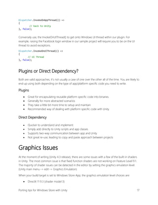 Dispatcher.InvokeOnAppThread(() =>
{
// back to Unity
}, false);

Conversely use, the InvokeOnUIThread() to get onto Windows UI thread within our plugin. For
example, raising the Facebook login window in our sample project will require you to be on the UI
thread to avoid exceptions.
Dispatcher.InvokeOnUIThread(() =>
{
// UI Thread
}, false);

Plugins or Direct Dependency?
Both are valid approaches, it’s not usually a case of one over the other all of the time. You are likely to
end up using both depending on the type of app/platform specific code you need to write.

Plugins





Great for encapsulating reusable platform specific code into binaries.
Generally for more abstracted scenarios
They take a little bit more time to setup and maintain
Recommended way of dealing with platform specific code with Unity

Direct Dependency





Quicker to understand and implement
Simply add directly to Unity scripts and app classes
Supports two-way communication between app and Unity
Not great re-use, leading to copy and paste approach between projects

Graphics Issues
At the moment of writing (Unity 4.3 release), there are some issues with a few of the built-in shaders
in Unity. The most common issue is that fixed function shaders are not working on Feature Level 9.1.
The majority of shader issues can be detected in the editor by setting the graphics emulation level.
(Unity main menu -> edit -> Graphics Emulation)
When your build target is set to Windows Store App, the graphics emulation level choices are:


DirectX 11 9.3 (shader model 3)

Porting tips for Windows Store with Unity

17

 
