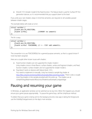 

DirectX 11 9.1 (shader model 2) No fixed function. This feature level is used for Surface RT first
generation devices, so it is recommended that you support down to this level.

If you write your own shaders, keep in mind that semantics are required on all variables passed
between shader stages.
The example below will create an error:
struct vertOut {
float4 pos:SV_POSITION;
float4 scrPos;
};

//ERROR! no semantic

The fix is easy:
struct vertOut {
float4 pos:SV_POSITION;
float4 scrPos: TEXCOORD0; // <-- FIX! add semantic.
};
The convention is to use TEXCOORD[n] for a general purpose semantic, so that is a good choice if
none has been assigned.
Here are a couple other known issues with shaders:




Fixed function shaders are not supported for shader model 2.
Unity shaders come in three flavors: surface shaders, vertex and fragment shaders, and fixed
function shaders. Surface shaders are not supported for shader model 2.
Fog doesn’t work on devices with feature level <9.3>
You need to implement it manually. Unity has shared a sample fog shader at
http://files.unity3d.com/tomas/Metro/Examples/MyCustomFog.shader. There is also a couple
more fog shaders in the sample provided with this write-up. The shaders are at
/UnityPorting/blob/master/Resources/ShaderIssueExamples.unitypackage

Pausing and resuming your game
In Windows, an application window can be switched out at any time. When this happens you should
ensure your game pauses appropriately. To pause the game loop, call the UnityPause method.
To detect that your game is being sent to the background and a new app is taking the foreground,
use the VisibilityChanged event on the App’s main window.

Porting tips for Windows Store with Unity

18

 