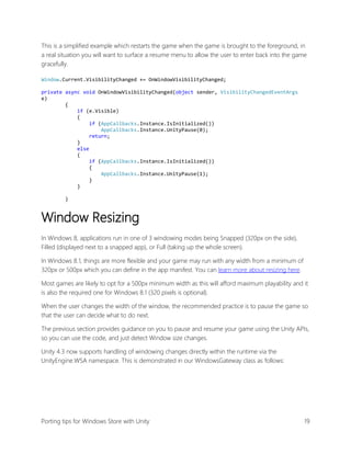 This is a simplified example which restarts the game when the game is brought to the foreground, in
a real situation you will want to surface a resume menu to allow the user to enter back into the game
gracefully.
Window.Current.VisibilityChanged += OnWindowVisibilityChanged;
private async void OnWindowVisibilityChanged(object sender, VisibilityChangedEventArgs
e)
{
if (e.Visible)
{
if (AppCallbacks.Instance.IsInitialized())
AppCallbacks.Instance.UnityPause(0);
return;
}
else
{
if (AppCallbacks.Instance.IsInitialized())
{
AppCallbacks.Instance.UnityPause(1);
}
}
}

Window Resizing
In Windows 8, applications run in one of 3 windowing modes being Snapped (320px on the side),
Filled (displayed next to a snapped app), or Full (taking up the whole screen).
In Windows 8.1, things are more flexible and your game may run with any width from a minimum of
320px or 500px which you can define in the app manifest. You can learn more about resizing here.
Most games are likely to opt for a 500px minimum width as this will afford maximum playability and it
is also the required one for Windows 8.1 (320 pixels is optional).
When the user changes the width of the window, the recommended practice is to pause the game so
that the user can decide what to do next.
The previous section provides guidance on you to pause and resume your game using the Unity APIs,
so you can use the code, and just detect Window size changes.
Unity 4.3 now supports handling of windowing changes directly within the runtime via the
UnityEngine.WSA namespace. This is demonstrated in our WindowsGateway class as follows:

Porting tips for Windows Store with Unity

19

 