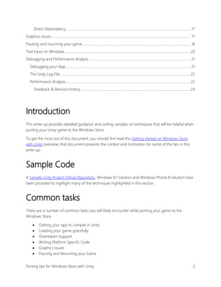 Direct Dependency................................................................................................................................................ 17
Graphics Issues................................................................................................................................................................. 17
Pausing and resuming your game ............................................................................................................................. 18
Text Input on Windows .................................................................................................................................................20
Debugging and Performance Analysis ..................................................................................................................... 21
Debugging your App ................................................................................................................................................ 21
The Unity Log File.......................................................................................................................................................22
Performance Analysis ................................................................................................................................................22
Feedback & Revision history ...............................................................................................................................24

Introduction
This write-up provides detailed guidance and coding samples on techniques that will be helpful when
porting your Unity game to the Windows Store.
To get the most out of this document, you should first read the Getting started on Windows Store
with Unity overview; that document presents the context and motivation for some of the tips in this
write-up.

Sample Code
A Sample Unity Project Github Repository, Windows 8.1 solution and Windows Phone 8 solution have
been provided to highlight many of the techniques highlighted in this section.

Common tasks
There are a number of common tasks you will likely encounter while porting your game to the
Windows Store.







Getting your app to compile in Unity
Loading your game gracefully
Orientation Support
Writing Platform Specific Code
Graphics Issues
Pausing and Resuming your Game

Porting tips for Windows Store with Unity

2

 