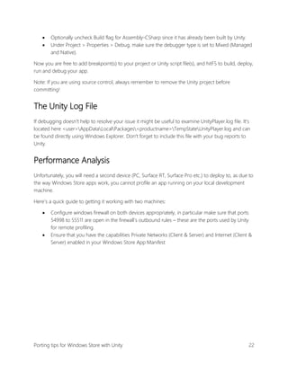 


Optionally uncheck Build flag for Assembly-CSharp since it has already been built by Unity.
Under Project > Properties > Debug, make sure the debugger type is set to Mixed (Managed
and Native).

Now you are free to add breakpoint(s) to your project or Unity script file(s), and hitF5 to build, deploy,
run and debug your app.
Note: If you are using source control, always remember to remove the Unity project before
committing!

The Unity Log File
If debugging doesn't help to resolve your issue it might be useful to examine UnityPlayer.log file. It's
located here <user>AppDataLocalPackages<productname>TempStateUnityPlayer.log and can
be found directly using Windows Explorer. Don't forget to include this file with your bug reports to
Unity.

Performance Analysis
Unfortunately, you will need a second device (PC, Surface RT, Surface Pro etc.) to deploy to, as due to
the way Windows Store apps work, you cannot profile an app running on your local development
machine.
Here’s a quick guide to getting it working with two machines:




Configure windows firewall on both devices appropriately, in particular make sure that ports
54998 to 55511 are open in the firewall’s outbound rules – these are the ports used by Unity
for remote profiling.
Ensure that you have the capabilities Private Networks (Client & Server) and Internet (Client &
Server) enabled in your Windows Store App Manifest

Porting tips for Windows Store with Unity

22

 