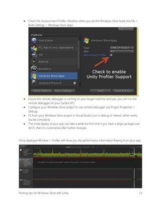 

Check the Autoconnect Profiler checkbox when you do the Windows Store build (via File >
Build Settings > Windows Store App).



Ensure the remote debugger is running on your target machine (and yes, you can run the
remote debugger on your Surface RT)
Configure your Windows Store project to use remote debugger (via Project Properties >
Debug)
F5 from your Windows Store project in Visual Studio (run in debug or release, either works,
but be consistent)
The initial deploy of your app can take a while the first time if you have a large package over
Wi-Fi, then it’s incremental after further changes.





Once deployed Window > Profiler will show you the performance information flowing from your app.

Porting tips for Windows Store with Unity

23

 