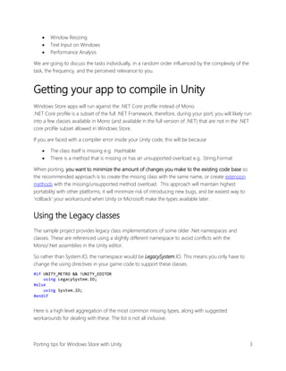 



Window Resizing
Text Input on Windows
Performance Analysis

We are going to discuss the tasks individually, in a random order influenced by the complexity of the
task, the frequency, and the perceived relevance to you.

Getting your app to compile in Unity
Windows Store apps will run against the .NET Core profile instead of Mono.
.NET Core profile is a subset of the full .NET Framework, therefore, during your port, you will likely run
into a few classes available in Mono (and available in the full version of .NET) that are not in the .NET
core profile subset allowed in Windows Store.
If you are faced with a compiler error inside your Unity code, this will be because



The class itself is missing e.g. .Hashtable
There is a method that is missing or has an unsupported overload e.g. .String.Format

When porting, you want to minimize the amount of changes you make to the existing code base so
the recommended approach is to create the missing class with the same name, or create extension
methods with the missing/unsupported method overload. This approach will maintain highest
portability with other platforms; it will minimize risk of introducing new bugs, and be easiest way to
‘rollback’ your workaround when Unity or Microsoft make the types available later.

Using the Legacy classes
The sample project provides legacy class implementations of some older .Net namespaces and
classes. These are referenced using a slightly different namespace to avoid conflicts with the
Mono/.Net assemblies in the Unity editor.
So rather than System.IO, the namespace would be LegacySystem.IO. This means you only have to
change the using directives in your game code to support these classes.
#if UNITY_METRO && !UNITY_EDITOR
using LegacySystem.IO;
#else
using System.IO;
#endif

Here is a high level aggregation of the most common missing types, along with suggested
workarounds for dealing with these. The list is not all inclusive.

Porting tips for Windows Store with Unity

3

 