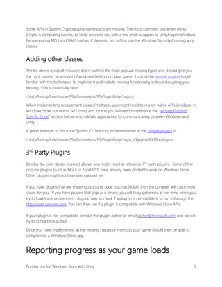 Some APIs in System.Cryptography namespace are missing. The most common task when using
Crypto is computing hashes, so Unity provides you with a few small wrappers in UnityEngine.Windows
for computing MD5 and SHA1 hashes. If these do not suffice, use the Windows.Security.Cryptography
classes.

Adding other classes
The list above is not all-inclusive, but it outlines the most popular missing types and should give you
the right context on amount of work needed to port your game. Look at the sample project to get
familiar with the techniques to implement and include missing functionality without disrupting your
existing code substantially here:
/UnityPorting/tree/master/PlatformerApps/MyPluginUnity/Legacy
When implementing replacement classes/methods, you might need to rely on native APIs (available in
Windows Store but not in .NET core) and for this you will need to reference the “Writing Platform
Specific Code” section below which details approaches for communicating between Windows and
Unity.
A good example of this is the System.IO.Directory implementation in the sample project in
/UnityPorting/tree/master/PlatformerApps/MyPluginUnity/Legacy/System/IO/Directory.cs

3rd Party Plugins
Besides the core classes covered above, you might need to reference 3rd party plugins. Some of the
popular plugins (such as NGUI or Toolkit2D) have already been ported to work on Windows Store.
Other plugins might not have been ported yet.
If you have plugins that are shipping as source code (such as NGUI), then the compiler will catch most
issues for you. If you have plugins that ship as a binary, you will likely get errors at run-time when you
try to load them or use them. A good way to check if a plug-in is compatible is to run it through the
http://scan.xamarin.com. You can then see if a plugin is compatible with Windows Store APIs.
If your plugin is not compatible, contact the plugin author or email jaimer@microsoft.com and we will
try to contact the author.
Once you have implemented all the missing classes or methods your game should then be able to
compile into a Windows Store app.

Reporting progress as your game loads
Porting tips for Windows Store with Unity

5

 