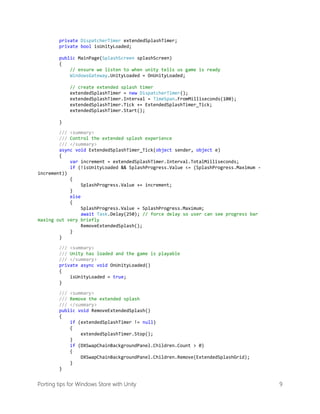 private DispatcherTimer extendedSplashTimer;
private bool isUnityLoaded;
public MainPage(SplashScreen splashScreen)
{
// ensure we listen to when unity tells us game is ready
WindowsGateway.UnityLoaded = OnUnityLoaded;
// create extended splash timer
extendedSplashTimer = new DispatcherTimer();
extendedSplashTimer.Interval = TimeSpan.FromMilliseconds(100);
extendedSplashTimer.Tick += ExtendedSplashTimer_Tick;
extendedSplashTimer.Start();
}
/// <summary>
/// Control the extended splash experience
/// </summary>
async void ExtendedSplashTimer_Tick(object sender, object e)
{
var increment = extendedSplashTimer.Interval.TotalMilliseconds;
if (!isUnityLoaded && SplashProgress.Value <= (SplashProgress.Maximum increment))
{
SplashProgress.Value += increment;
}
else
{
SplashProgress.Value = SplashProgress.Maximum;
await Task.Delay(250); // force delay so user can see progress bar
maxing out very briefly
RemoveExtendedSplash();
}
}
/// <summary>
/// Unity has loaded and the game is playable
/// </summary>
private async void OnUnityLoaded()
{
isUnityLoaded = true;
}
/// <summary>
/// Remove the extended splash
/// </summary>
public void RemoveExtendedSplash()
{
if (extendedSplashTimer != null)
{
extendedSplashTimer.Stop();
}
if (DXSwapChainBackgroundPanel.Children.Count > 0)
{
DXSwapChainBackgroundPanel.Children.Remove(ExtendedSplashGrid);
}
}

Porting tips for Windows Store with Unity

9

 