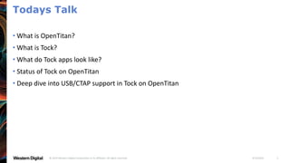 4/19/2021
© 2019 Western Digital Corporation or its affiliates. All rights reserved. 2
Todays Talk
• What is OpenTitan?
• What is Tock?
• What do Tock apps look like?
• Status of Tock on OpenTitan
• Deep dive into USB/CTAP support in Tock on OpenTitan
 